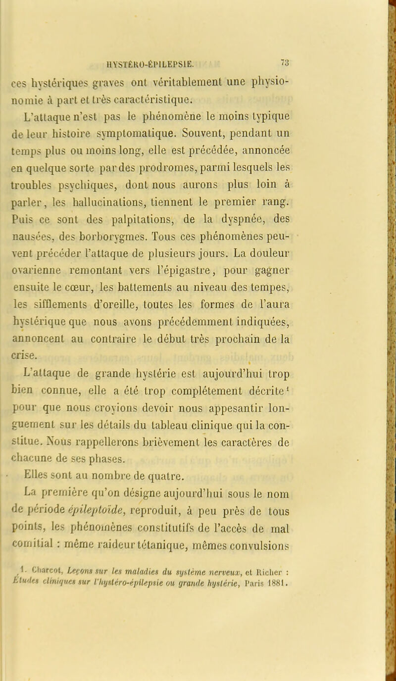 ces hystériques graves ont véritablement une physio- nomie à part et très caractéristique. L’attaque n’est pas le phénomène le moins typique de leur histoire symptomatique. Souvent, pendant un temps plus ou moins long, elle est précédée, annoncée en quelque sorte par des prodromes, parmi lesquels les troubles psychiques, dont nous aurons plus loin à parler, les hallucinations, tiennent le premier rang. Puis ce sont des palpitations, de la dyspnée, des nausées, des borborygmes. Tous ces phénomènes peu- vent précéder l’attaque de plusieurs jours. La douleur ovarienne remontant vers l’épigastre, pour gagner ensuite le cœur, les battements au niveau des tempes, les sifflements d’oreille, toutes les formes de l’aura hystérique que nous avons précédemment indiquées, annoncent au contraire le début très prochain de la crise. » L'attaque de grande hystérie est aujourd’hui trop bien connue, elle a été trop complètement décrite1 pour que nous croyions devoir nous appesantir lon- guement sur les détails du tableau clinique qui la con- stitue. Nous rappellerons brièvement les caractères de chacune de ses phases. Elles sont au nombre de quatre. La première qu’on désigne aujourd’hui sous le nom de période épileptoïde, reproduit, à peu près de tous points, les phénomènes constitutifs de l’accès de mal comitial : même raideur tétanique, mêmes convulsions I. Charcot, Leçons sur les maladies du système nerveux, et llicher : Ltudes cliniques sur l'Iiysléro-épilepsie ou grande hystérie, Paris 1881.