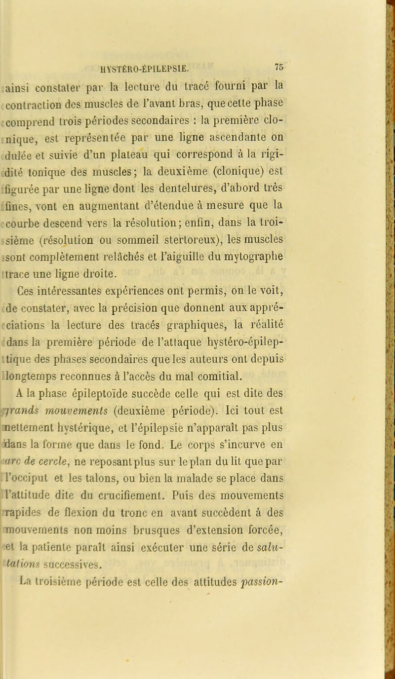 ainsi constater par la lecture du tracé fourni par la contraction des muscles de l’avant bras, que cette phase comprend trois périodes secondaires : la première clo- nique, est représentée par une ligne ascendante on duiée et suivie d’un plateau qui correspond à la rigi- dité tonique des muscles; la deuxième (clonique) est figurée par une ligne dont les dentelures, d’abord très fines, vont en augmentant d’étendue à mesure que la courbe descend vers la résolution; enfin, dans la troi- sième (résolution ou sommeil stertoreux), les muscles sont complètement relâchés et l’aiguille du mytograplie trace une ligne droite. Ces intéressantes expériences ont permis, on le voit, de constater, avec la précision que donnent aux appré- ciations la lecture des tracés graphiques, la réalité dans la première période de l’attaque hystéro-épilep- tique des phases secondaires que les auteurs ont depuis longtemps reconnues à l’accès du mal comitial. A la phase épileptoïde succède celle qui est dite des jrands mouvements (deuxième période). Ici tout est nettement hystérique, et l’épilepsie n’apparaît pas plus dans la forme que dans le fond. Le corps s’incurve en arc de cercle, ne reposant plus sur le plan du lit que par l’occiput et les talons, ou bien la malade se place dans l’attitude dite du crucifiement. Puis des mouvements rapides de flexion du tronc en avant succèdent à des mouvements non moins brusques d’extension forcée, et la patiente paraît ainsi exécuter une série de salu- tations successives. La troisième période est celle des attitudes 'passion-