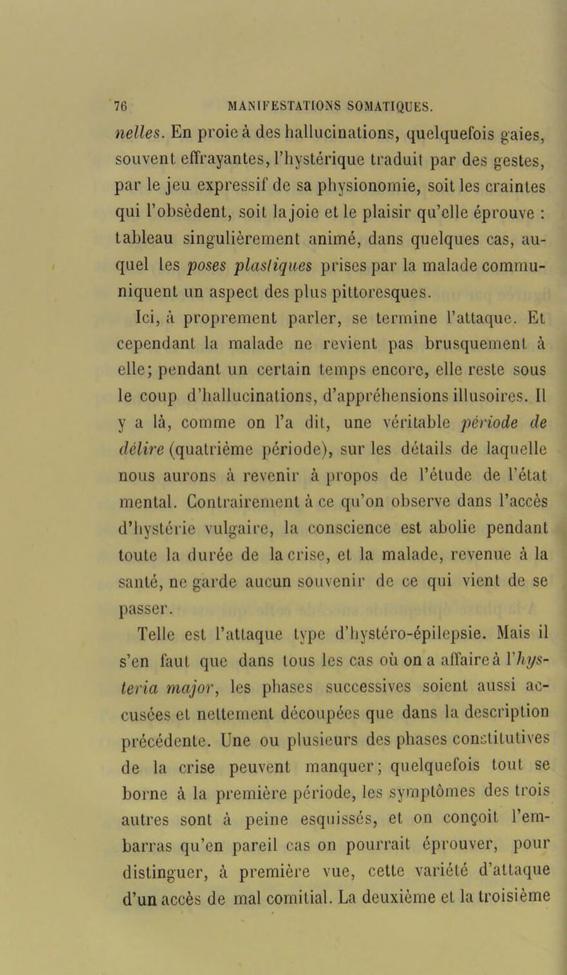 nelles. En proie à des hallucinations, quelquefois gaies, souvent effrayantes, l’hystérique traduit par des gestes, par le jeu expressif de sa physionomie, soit les craintes qui l’obsèdent, soit la joie et le plaisir qu’elle éprouve : tableau singulièrement animé, dans quelques cas, au- quel les poses plastiques prises par la malade commu- niquent un aspect des plus pittoresques. Ici, à proprement parler, se termine l’attaque. Et cependant la malade ne revient pas brusquement à elle; pendant un certain temps encore, elle reste sous le coup d’hallucinations, d’appréhensions illusoires. Il y a là, comme on l’a dit, une véritable période de délire (quatrième période), sur les détails de laquelle nous aurons à revenir à propos de l’étude de l’état mental. Contrairement à ce qu’on observe dans l’accès d’hystérie vulgaire, la conscience est abolie pendant toute la durée de la crise, et la malade, revenue à la santé, ne garde aucun souvenir de ce qui vient de se passer. Telle est l’attaque type d’hystéro-épilepsie. Mais il s’en faut que dans tous les cas où on a affaire à Yhys- teria major, les phases successives soient aussi ac- cusées et nettement découpées que dans la description précédente. Une ou plusieurs des phases constitutives de la crise peuvent manquer; quelquefois tout se borne à la première période, les symptômes des trois autres sont à peine esquissés, et on conçoit l’em- barras qu’en pareil cas on pourrait éprouver, pour distinguer, à première vue, cette variété d’attaque d’un accès de mal comitial. La deuxième et la troisième