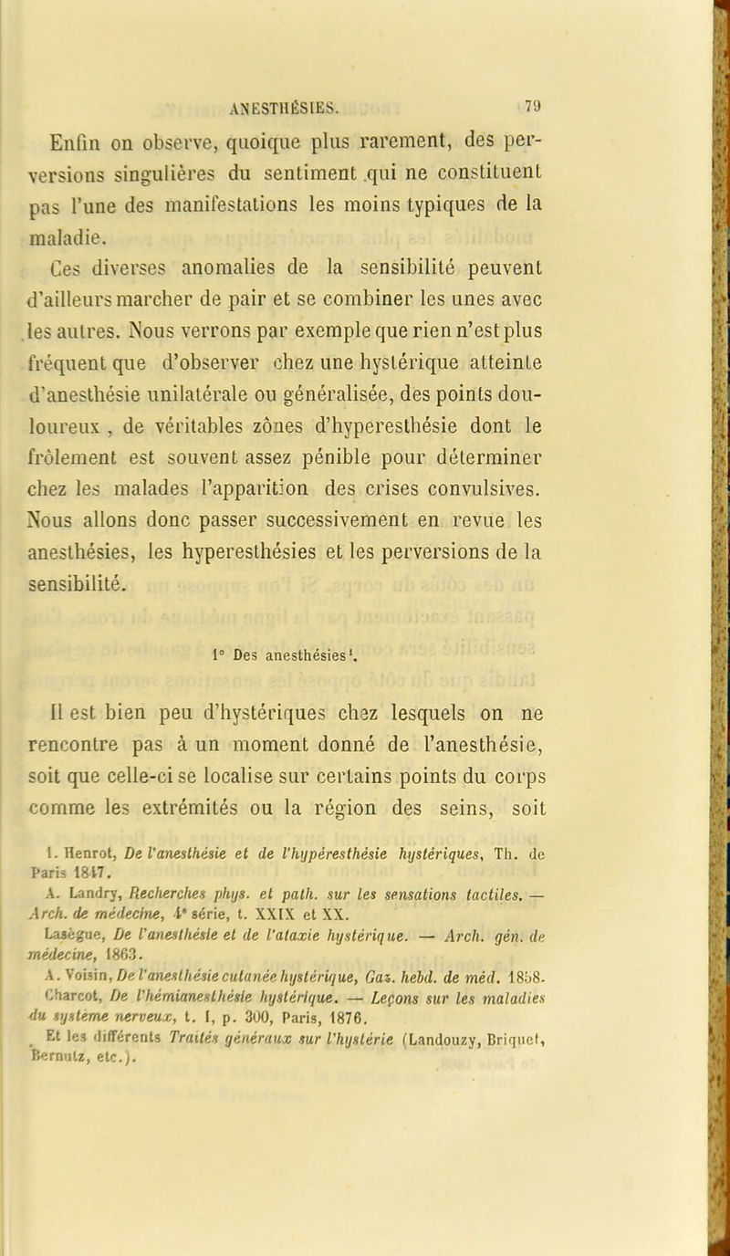 Enfin on observe, quoique plus rarement, des per- versions singulières du sentiment qui ne constituent pas l’une des manifestations les moins typiques de la maladie. Ces diverses anomalies de la sensibilité peuvent d’ailleurs marcher de pair et se combiner les unes avec les autres. Mous verrons par exemple que rien n’est plus fréquent que d’observer chez une hystérique atteinte d'anesthésie unilatérale ou généralisée, des points dou- loureux , de véritables zones d’hyperesthésie dont le frôlement est souvent assez pénible pour déterminer chez les malades l’apparition des crises convulsives. MTous allons donc passer successivement en revue les anesthésies, les hyperesthésies et les perversions de la sensibilité. 1° Des anesthésies*. Il est bien peu d’hystériques chez lesquels on ne rencontre pas à un moment donné de l’anesthésie, soit que celle-ci se localise sur certains points du corps comme les extrémités ou la région des seins, soit I.Henrot, De l'aneslhésie et de l’hyperesthésie hystériques, Th. de Paris 1817. A. Landry, Recherches phys. et palh. sur les sensations tactiles. — Arch. de médecine, Ie série, t. XXIX et XX. Lasègue, De l’anesthésie et de l'ataxie hystérique. — Arch. gén. de médecine, 1863. A. Voisin, De l’anesthésie cutanée hystéru/ue, Gaz. hehd. de méd. 1858- Charcot, De l'hémianesthésie hystérique. — Leçons sur les maladies du système nerveux, t. I, p. 300, Paris, 1876. Et les différents Traités généraux sur l'hystérie (Landouzy, Briquet, Bernulz, etc.).