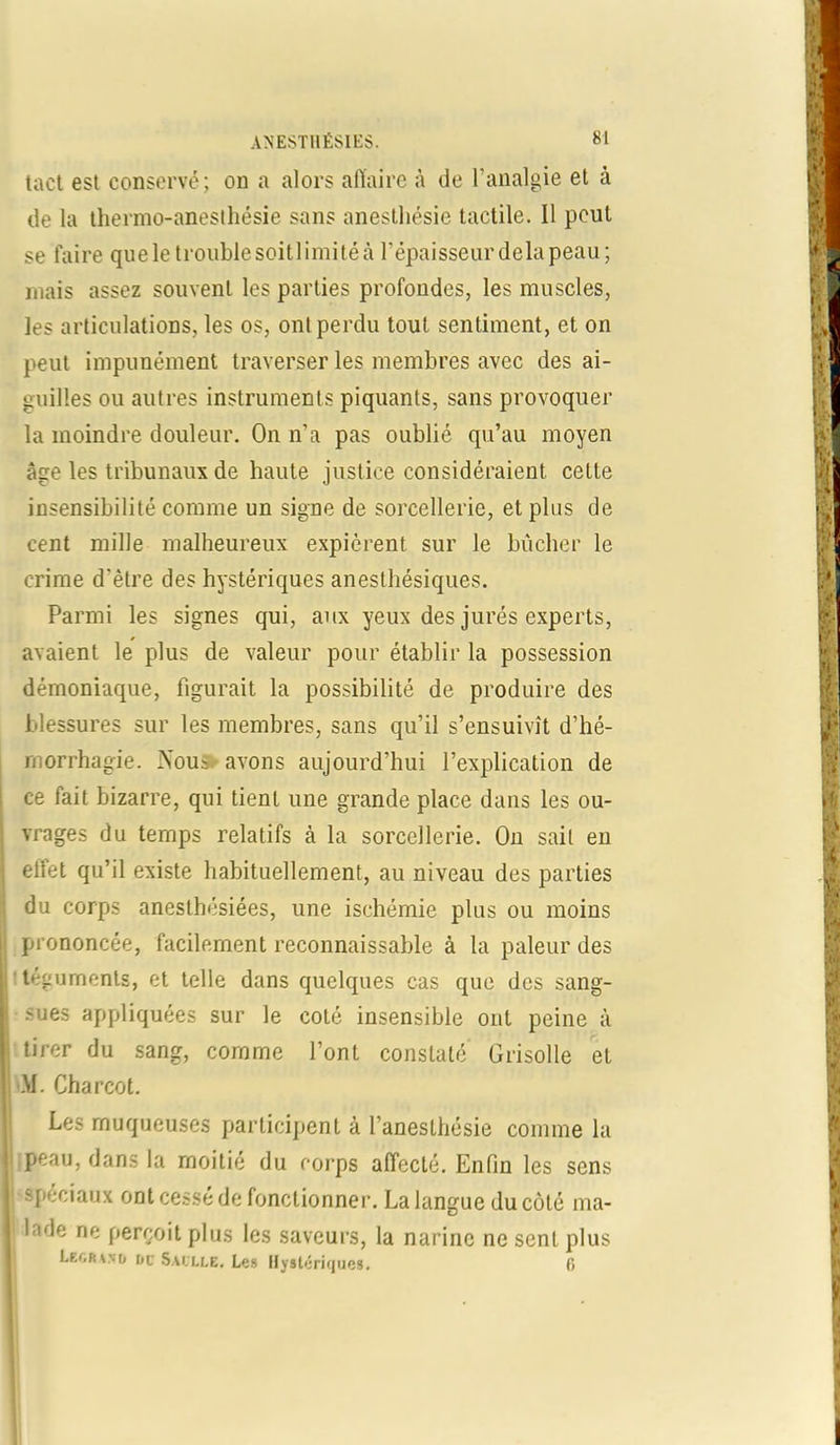 tact est conservé; on a alors affaire à de l’analgie et à de la thermo-anesthésie sans anesthésie tactile. Il peut se faire que le trouble soitl imité à l'épaisseur delà peau; mais assez souvent les parties profondes, les muscles, les articulations, les os, ont perdu tout sentiment, et on peut impunément traverser les membres avec des ai- guilles ou autres instruments piquants, sans provoquer la moindre douleur. On n’a pas oublié qu’au moyen âge les tribunaux de haute justice considéraient cette insensibilité comme un signe de sorcellerie, et plus de cent mille malheureux expièrent sur le bûcher le crime d'être des hystériques anesthésiques. Parmi les signes qui, aux yeux des jurés experts, avaient le plus de valeur pour établir la possession démoniaque, figurait la possibilité de produire des blessures sur les membres, sans qu’il s’ensuivît d’hé- morrhagie. Nou; avons aujourd’hui l’explication de ce fait bizarre, qui tient une grande place dans les ou- vrages du temps relatifs à la sorcellerie. On sait en elfet qu’il existe habituellement, au niveau des parties du corps anesthésiées, une ischémie plus ou moins prononcée, facilement reconnaissable à la pâleur des téguments, et telle dans quelques cas que des sang- sues appliquées sur le coté insensible ont peine à tirer du santr, M. Charcot. comme l’ont constaté Grisolle et Les muqueuses participent à l’anesthésie comme la ;peau, dans la moitié du corps affecté. Enfin les sens spéciaux ont cessé de fonctionner. La langue du côté ma- lade ne perçoit plus les saveurs, la narine ne sent plus Legrvvd do Saolle. Le» Hystériques. 0