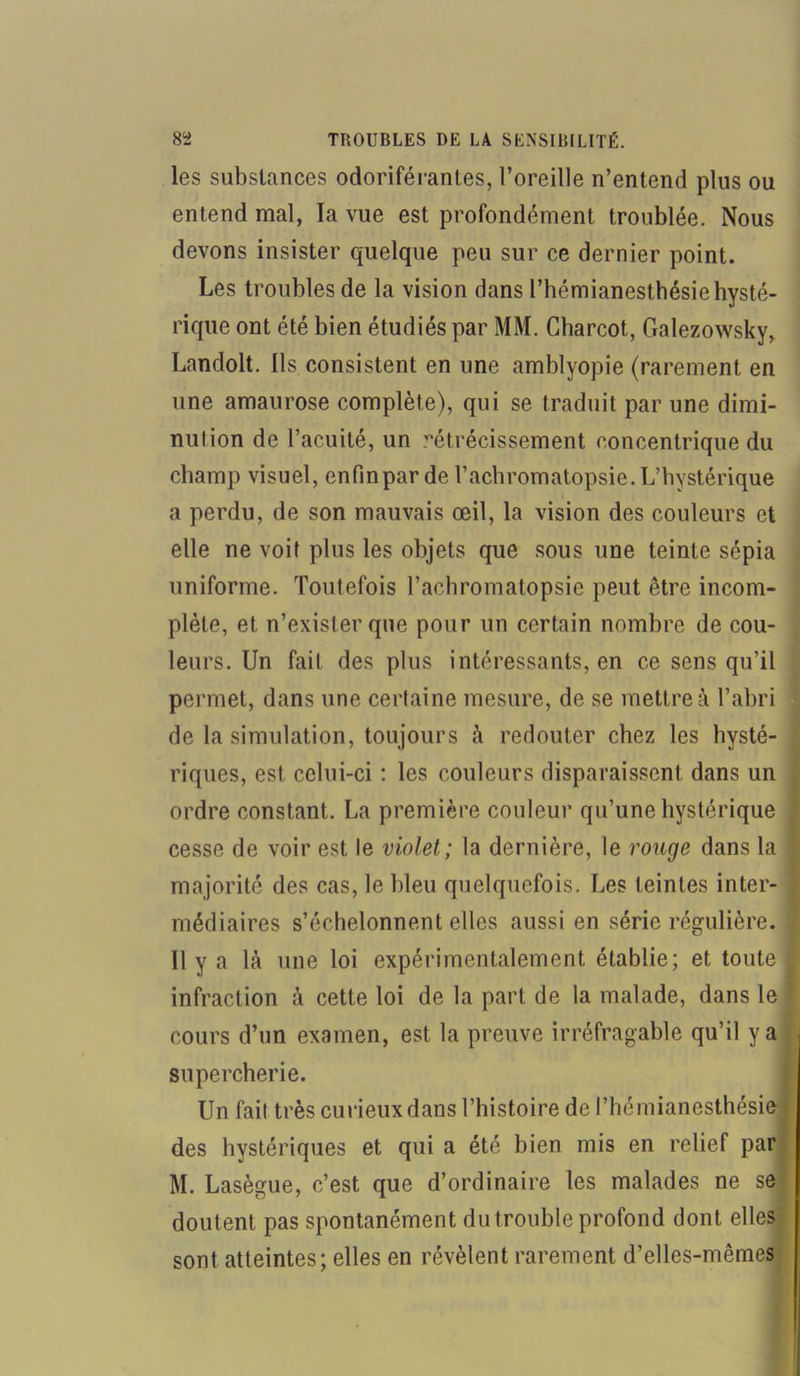 les substances odoriférantes, l’oreille n’entend plus ou entend mal, la vue est profondément troublée. Nous devons insister quelque peu sur ce dernier point. Les troubles de la vision dans l’hémianesthésie hysté- rique ont été bien étudiés par MM. Charcot, Galezowsky, Landolt. ils consistent en une amblyopie (rarement en une amaurose complète), qui se traduit par une dimi- nution de l’acuité, un rétrécissement concentrique du champ visuel, enfinpar de l’acbromatopsie.L’hystérique a perdu, de son mauvais œil, la vision des couleurs et elle ne voit plus les objets que sous une teinte sépia uniforme. Toutefois l’acbromatopsie peut être incom- plète, et n’exister que pour un certain nombre de cou- leurs. Un fait des plus intéressants, en ce sens qu’il permet, dans une certaine mesure, de se mettre à l’abri de la simulation, toujours à redouter chez les hysté- riques, est celui-ci : les couleurs disparaissent dans un ordre constant. La première couleur qu’une hystérique cesse de voir est le violet; la dernière, le rouge dans la majorité des cas, le bleu quelquefois. Les teintes inter- médiaires s’échelonnent elles aussi en série régulière. 11 y a là une loi expérimentalement établie; et toute infraction à cette loi de la part de la malade, dans le cours d’un examen, est la preuve irréfragable qu’il y a supercherie. Un fait très curieux dans l’histoire de l’hémianesthésie des hystériques et qui a été bien mis en relief par M. Lasègue, c’est que d’ordinaire les malades ne se doutent pas spontanément du trouble profond dont elles sont atteintes; elles en révèlent rarement d’elles-mêmes