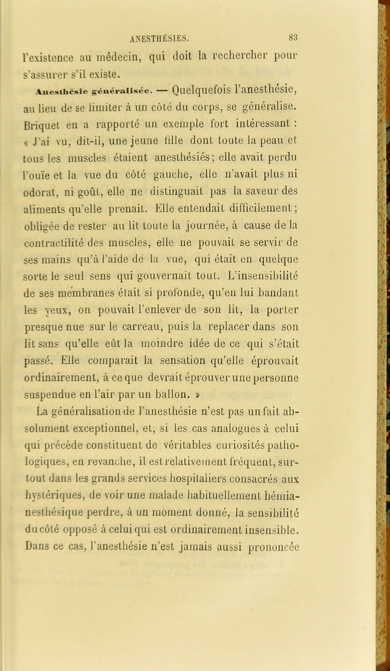 l’existence au médecin, qui doit la rechercher pour s’assurer s’il existe. Aue»thésic généralisée. — Quelquefois 1 anesthesie, au lieu de se iimiter à un côté du corps, se généralise. Briquet en a rapporté un exemple fort intéressant : « J'ai vu, dit-ii, une jeune fille dont toute la peau et tous les muscles étaient anesthésiés; elle avait perdu l’ouïe et la vue du côté gauche, elle n’avait plus ni odorat, ni goût, elle ne distinguait pas la saveur des aliments qu’elle prenait. Elle entendait difficilement ; obligée de rester au lit toute la journée, à cause de la contractilité des muscles, elle 11e pouvait se servir de ses mains qu’à l’aide de la vue, qui était en quelque sorte le seul sens qui gouvernait tout. L’insensibilité de ses membranes était si profonde, qu’en lui bandant les yeux, on pouvait l’enlever de son lit, la porter presque nue sur le carreau, puis la replacer dans son lit sans qu’elle eût la moindre idée de ce qui s’était passé. Elle comparait la sensation qu’elle éprouvait ordinairement, à ce que devrait éprouver une personne suspendue en l’air par un ballon. » La généralisation de l’anesthésie n’est pas un fait ab- solument exceptionnel, et, si les cas analogues à celui qui précède constituent de véritables curiosités patho- logiques, en revanche, il estrelativement fréquent, sur- tout dans les grands services hospitaliers consacrés aux hystériques, de voir une malade habituellement hémia- nesthésique perdre, à un moment donné, la sensibilité d a côté opposé àceluiqui est ordinairement insensible. Dans ce cas, l’anesthésie n’est jamais aussi prononcée