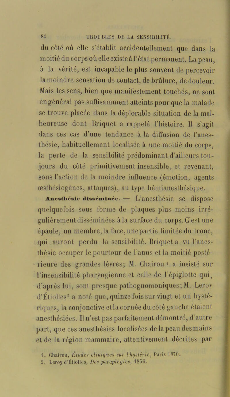 du côté où elle s’établit accidentellement que dans la moitié du corps où elle existe à l’état permanent. La peau, à la vérité, est incapable le plus souvent de percevoir la moindre sensation de contact, de brûlure, de douleur. Mais les sens, bien que manifestement touchés, ne sont en général pas suffisamment atteints pour que la malade se trouve placée dans la déplorable situation de la mal- heureuse dont Briquet a rappelé l’histoire. Il s’agit dans ces cas d’une tendance à la diffusion de l’anes- thésie, habituellement localisée à une moitié du corps, la perle de la sensibilité prédominant d’ailleurs tou- jours du côté primitivement insensible, et revenant, sous faction de la moindre influence (émotion, agents œsthésiogènes, atlaques), au type hémianesthésique. Anesthésie disséminée. — L’anesthésie se dispose quelquefois sous forme de plaques plus moins irré- gulièrement disséminées à la surface du corps. C'est une épaule, un membre,la face, une partie limitée du tronc, qui auront perdu la sensibilité. Briquet a vu l'anes- thésie occuper le pourtour de l’anus et la moitié posté- rieure des grandes lèvres; M. Chairou 1 a insisté sur l’insensibilité pharyngienne et celle de l'épiglotte quiy d’après lui, sont presque pathognomoniques; M. Leroy d’Étiolles2 a noté que, quinze fois sur vingt et un hysté- riques, la conjonctive et la cornée du côté gauche étaienl anesthésiées. Il n’est pas parfaitement démontré, d’autre part, que ces anesthésies localisées de la peau des mains et de la région mammaire, attentivement décrites par 1. Chairou, Éludes cliniques sur l'hystérie, Paris 1870. 2. Leroy d’Étiolles, Des paraplégies, 1856.