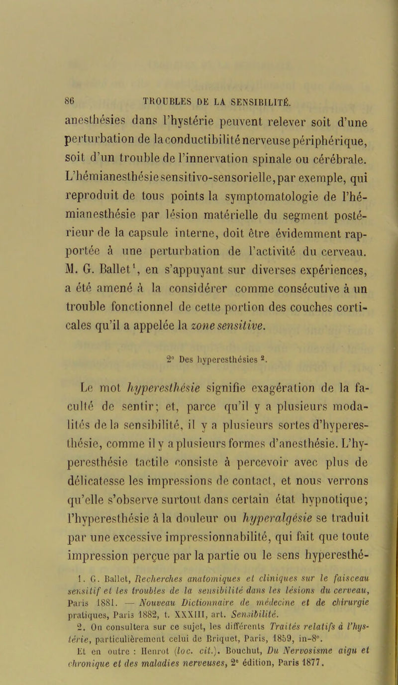 anesthésies dans l’hystérie peuvent relever soit d’une perturbation de la conductibilité nerveuse périphérique, soit d’un trouble de l’innervation spinale ou cérébrale. L’hémianesthésie sensitivo-sensorielle,par exemple, qui reproduit de tous points la symptomatologie de l’hé- mianesthésie par lésion matérielle du segment posté- rieur de la capsule interne, doit être évidemment rap- portée à une perturbation de l’activité du cerveau. M. G. Ballet.1, en s’appuyant sur diverses expériences, a été amené à la considérer comme consécutive à un trouble fonctionnel de cette portion des couches corti- cales qu’il a appelée la zone sensitive. 2° Des hyperesthésies 2. Le mot hyperesthésie signifie exagération de la fa- culté de sentir; et, parce qu’il y a plusieurs moda- lités delà sensibilité, il y a plusieurs sortes d’hyperes- thésie, comme il y a plusieurs formes d’anesthésie. L’hy- peresthésie tactile consiste à percevoir avec plus de délicatesse les impressions de contact , et nous verrons qu’elle s’observe surtout dans certain état hypnotique; l’hyperesthésie à la douleur ou hyperalgésie se traduit par une excessive impressionnabilité, qui fait que toute impression perçue par la partie ou le sens hyperesthé- 1. G. Ballet, Recherches anatomiques et cliniques sur le faisceau sensitif et les troubles de la sensibilité dans les lésions du cerveau, Paris 1881. — Nouveau Dictionnaire de médecine et de chirurgie pratiques, Paris 1882, t. XXXIII, art. Sensibilité. 2. On consultera sur ce sujet, les différents Traités relatifs à l’hys- térie, particulièrement celui de Briquet, Paris, 1859, in-8°. EL en outre : Henrot iloc. cil.). Bouchut, Du Nervosisme aigu et chronique et des maladies nerveuses, 2° édition, Paris 1877.