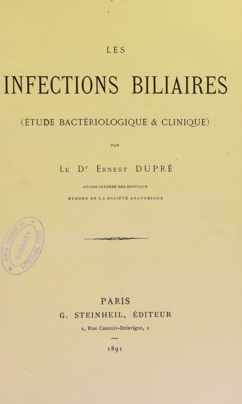 INFECTIONS BILIAIRES (ÉTUDE BACTÉRIOLOGIQUE & CLINIQUE) PAR Le Dr Ernest DUPRE ANCIEN INTERNE DES HOPITAUX MEMBRE DE LA SOCIÉTÉ ANATOMIQUE PARIS G. STEINHEIL, ÉDITEUR 2, Rue Casimir-Delavigne, 2 I 8g l