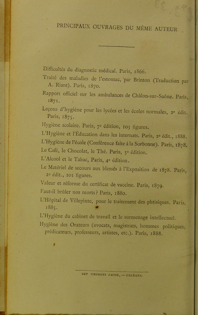 PRINCIPAUX OUVRAGES DU MïiME AUTEUR Difficultés du diagnostic médical. Paris, 1866. Traité des maladies de l'estomac, par Brinton (Traduction par A. Riant). Paris, 1870. Rapport officiel sur les ambulances de Châlon-sur-Saône Paris 1871. ' ' Leçons d'hygiène pour les lycées et les écoles normales, 2= cdit. Paris, 1875. Hygiène scolaire. Paris, 7c édition, 103 figures. L'Hygiène et l'Éducation dans les internats. Paris, 2<:édit., 1888. L'Hygiène de l'école (Conférence faite à la Sorbonne). Paris, 1878. Le Café, le Chocolat, le Thé. Paris, 3= édition. L'Alcool et le Tabac, Pai-is, 4e édition. Le Matériel de secours aux blessés à l'Exposition de 1878. Paris, 2C édit., ICI figures. ' Valeur et réforme du certificat de vaccine. Paris, 1879. Faut-il brûler nos morts? Paris, 1880. L'Hôpital de Villepinte, pour le traitement des phtisiques. Paris 1885. * L'Hygiène du cabinet de travail et le surmenage intellectuel. Hygiène des Orateurs (avocats, magistrats, hommes politiques, prédicateurs, professeurs, artistes, etc.). Paris, 1888. IMP OHOBGKS JACOB,— Oin.KANS