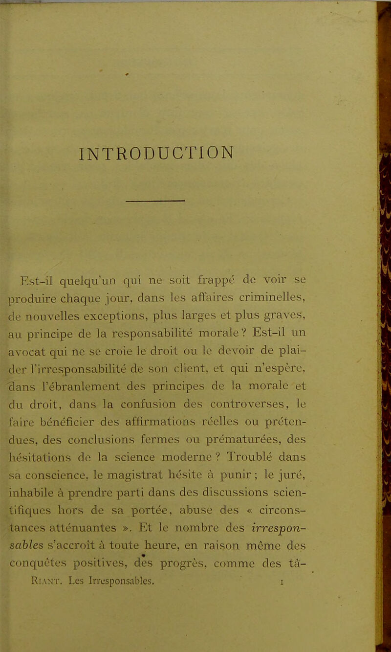 INTRODUCTION Est-il quelqu'un qui ne soit frappé de voir se produire chaque jour, dans les affaires criminelles, de nouvelles exceptions, plus larges et plus graves, au principe de la responsabilité morale ? Est-il un avocat c[ui ne se croie le droit ou le devoir de plai- der l'irresponsabilité de son client, et c|ui n'espère, clans l'ébranlement des principes de la morale et du droit, dans la confusion des controverses, le faire bénéficier des affirmations réelles ou préten- dues, des conclusions fermes ou prématurées, des hésitations de la science moderne ? Troublé dans sa conscience, le magistrat hésite à punir ; le juré, inhabile à prendre parti dans des discussions scien- tificpes hors de sa portée, abuse des « circons- tances atténuantes ». Et le nombre des irrespon- sables s'accroît à toute heure, en raison même des conquêtes positives, des progrès, comme des tà- RiANT. Les Irresponsables. i