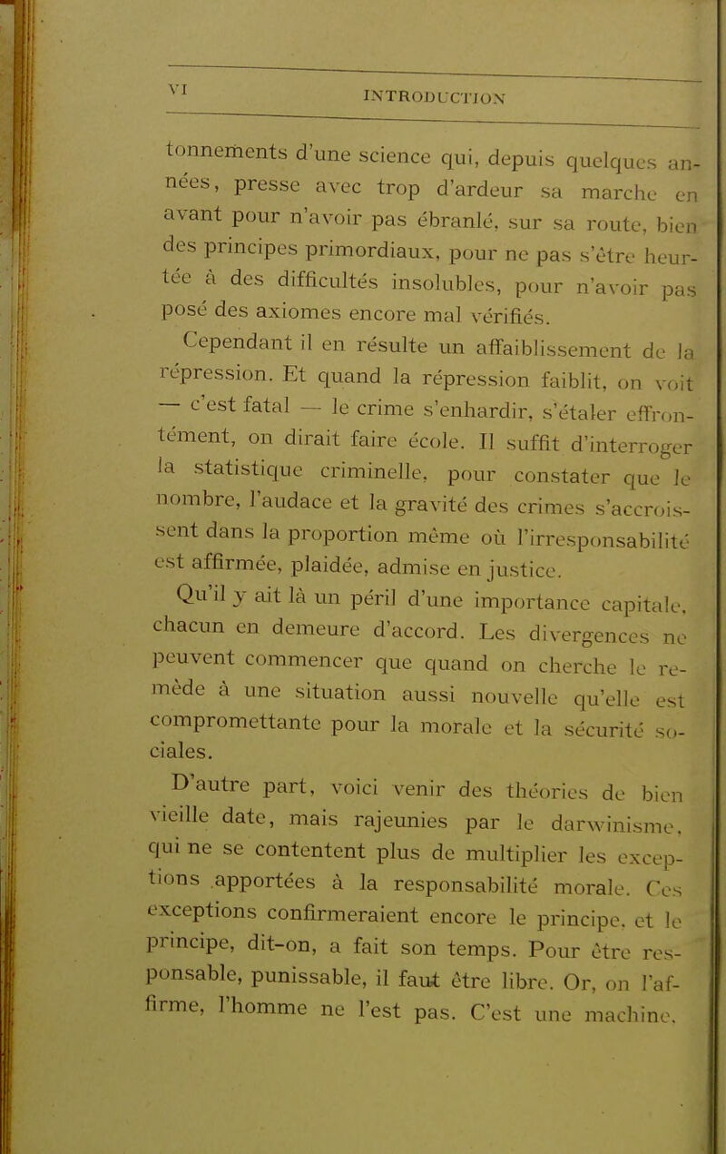 tonnements d'une science qui, depuis quelques an- nées, presse avec trop d'ardeur sa marche en avant pour n'avoir pas ébranlé, sur sa route, bien des principes primordiaux, pour ne pas s'être heur- tée à des difficultés insolubles, pour n'avoir pas posé des axiomes encore mal vérifiés. Cependant il en résulte un affaiblissement de la répression. Et quand la répression faiblit, on voit — c'est fatal — le crime s'enhardir, s'étaler effron- tément, on dirait faire école. Il suffit d'interroger ia .statistique criminelle, pour con.stater que le nombre, l'audace et la gravité des crimes s'accrois- sent dans la proportion même où l'irresponsabilité e.st affirmée, plaidée, admi.se en ju.stice. Qu'il y ait là un péri] d'une importance capitale, chacun en demeure d'accord. Les divergences ne peuvent commencer que quand on cherche le re- mède à une situation aussi nouvelle qu'elle est compromettante pour la morale et la sécurité so- ciales. D'autre part, voici venir des théories de bien vieille date, mais rajeunies par le darwinisme, qui ne se contentent plus de multiplier les excep- tions apportées à la responsabilité morale. Ces exceptions confirmeraient encore le principe, et le principe, dit-on, a fait son temps. Pour être res- ponsable, punissable, il fau^ être libre. Or, on l'af- firme, l'homme ne l'est pas. C'est une machine.