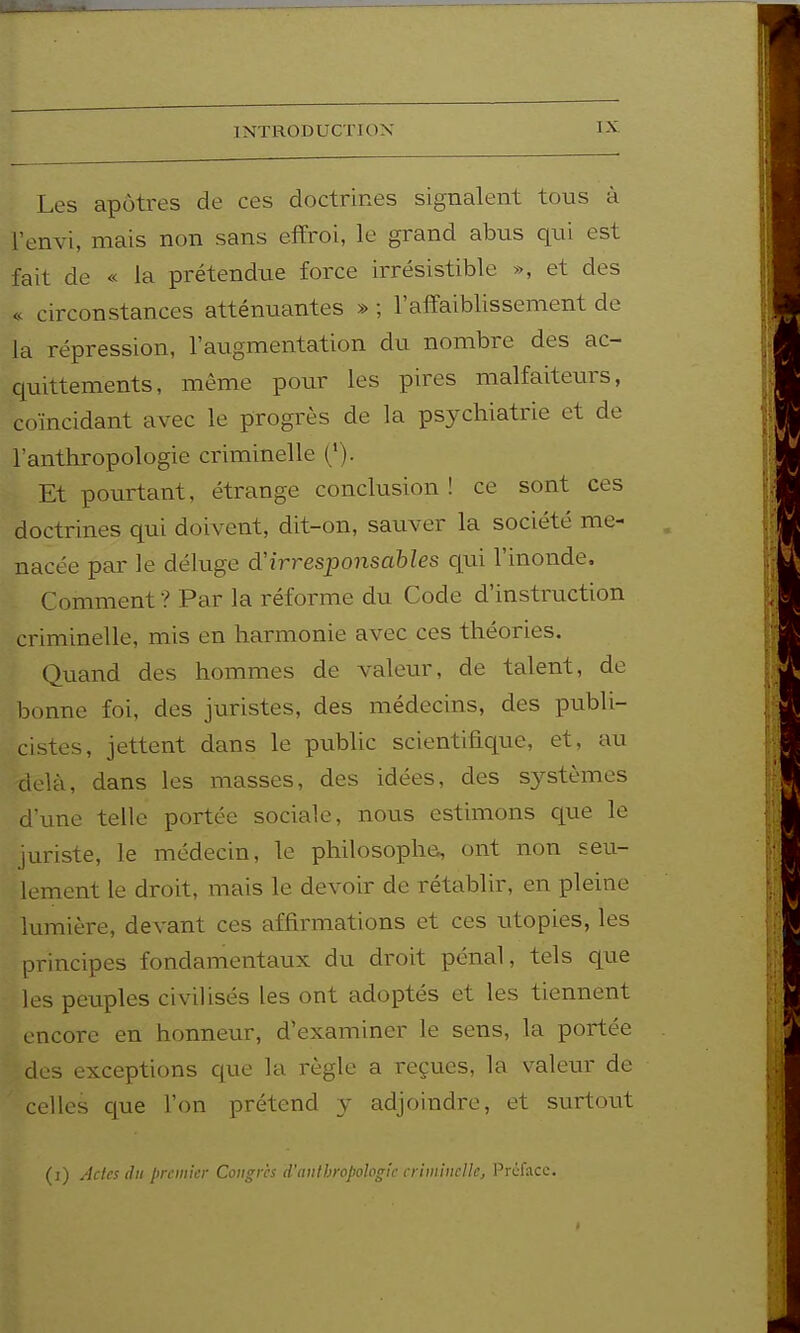 Les apôtres de ces doctrines signalent tous à Fenvi, mais non sans effroi, le grand abus qui est fait de « la prétendue force irrésistible », et des « circonstances atténuantes » ; l'affaiblissement de la répression, l'augmentation du nombre des ac- quittements, même pour les pires malfaiteurs, coïncidant avec le progrès de la psychiatrie et de l'anthropologie criminelle ('). Et pourtant, étrange conclusion ! ce sont ces doctrines qui doivent, dit-on, sauver la société me- nacée par le déluge d'irresponsables qui l'inonde. Comment ? Par la réforme du Code d'instruction criminelle, mis en harmonie avec ces théories. Quand des hommes de valeur, de talent, de bonne foi, des juristes, des médecins, des publi- cistes, jettent dans le public scientifique, et, au delà, dans les masses, des idées, des systèmes d'une telle portée sociale, nous estimons que le juriste, le médecin, le philosophe, ont non seu- lement le droit, mais le devoir de rétablir, en pleine lumière, devant ces affirmations et ces utopies, les principes fondamentaux du droit pénal, tels que les peuples civilisés les ont adoptés et les tiennent encore en honneur, d'examiner le sens, la portée des exceptions que la règle a reçues, la valeur de celles que l'on prétend y adjoindre, et surtout (i) Actes lin premier Congrès d'anthropologie erimincUc, l'rcfacc.