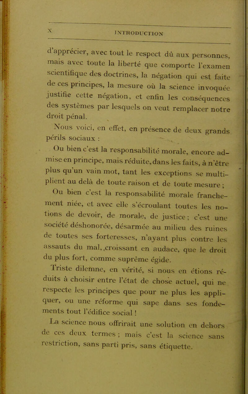 d'apprécier, avec tout le respect dû aux personnes, mais avec toute la liberté que comporte l'examen scientifique des doctrines, la négation qui est faite de ces principes, la mesure où la science invoquée justifie cette négation, et enfin les conséquences des systèmes par lesquels on veut remplacer notre droit pénal. Nous voici, en efïet, en présence de deux grands périls sociaux : Ou bien c'est la responsabilité morale, encore ad- mise en principe, mais réduite, dans les faits, à n'être plus qu'un vain mot, tant les exceptions se multi- plient au delà de toute raison et de toute mesure ; Ou bien c'est la responsabilité morale franche- ment niée, et avec elle s'écroulant toutes les no- tions de devoir, de morale, de justice; c'est une société déshonorée, désarmée au milieu des ruines de toutes ses forteresses, n'ayant plus contre les assauts du mal, .croissant en audace, que le droit du plus fort, comme suprême égide. Triste dilemne, en vérité, si nous en étions ré- duits à choisir entre l'état de chose actuel, qui ne respecte les principes que pour ne plus les appli- quer, ou une réforme qui sape dans ses fonde- ments tout l'édifice social ! La science nous offrirait une solution en dehors de ces deux termes ; mais c'est la science sans restriction, sans parti pris, sans étiquette.