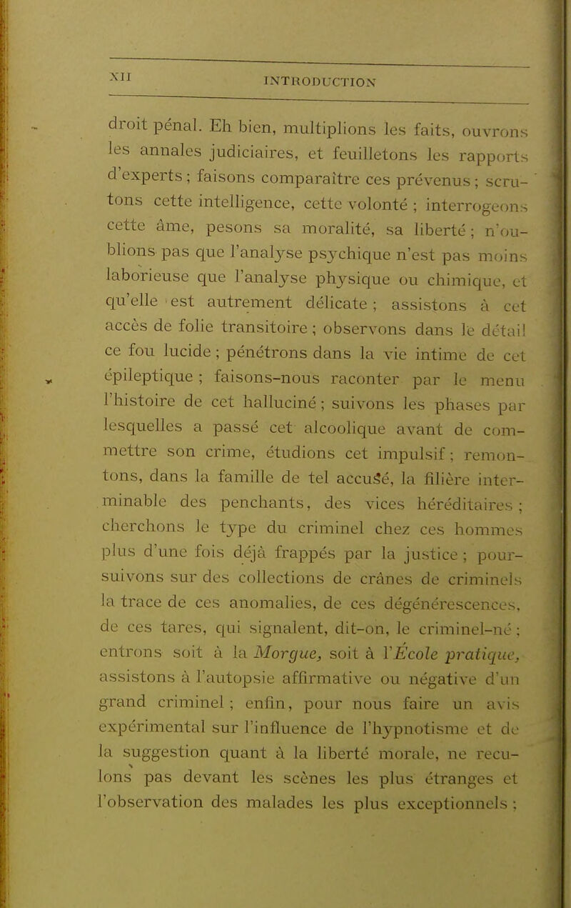 droit pénal. Eh bien, multiplions les faits, ouvrons les annales judiciaires, et feuilletons les rapport- d'experts ; faisons comparaître ces prévenus ; scru- tons cette intelligence, cette volonté ; interrogeon- cette âme, pesons sa moralité, sa liberté; n'ou- blions pas que l'analyse psychique n'est pas moin- laborieuse que l'analyse phj^sique ou chimique, cl cp'elle'est autrement délicate; assistons à cet accès de folie transitoire; observons dans le détai! ce fou lucide ; pénétrons dans la vie intime de cet épileptique ; faisons-nous raconter par le menu l'histoire de cet halluciné ; suivons les phases par lesquelles a passé cet alcoolique avant de com- mettre son crime, étudions cet impulsif; remon- tons, dans la famille de tel accu5é, la filière inter- . minable des penchants, des vices héréditaires ; cherchons le type du criminel chez ces hommes plus d'une fois déjà frappés par la justice ; pour- suivons sur des collections de crânes de criminels la trace de ces anomalies, de ces dégénérescences, de ces tares, qui signalent, dit-on, le criminel-né ; entrons soit à la Morgue^ soit à VÉcole pratique, assistons à l'autopsie affirmative ou négative d'un grand criminel; enfin, pour nous faire un avis expérimental sur l'influence de l'hypnotisme et de- là suggestion quant à la liberté morale, ne reçu- Ions pas devant les scènes les plus étranges et l'observation des malades les plus exceptionnels ;