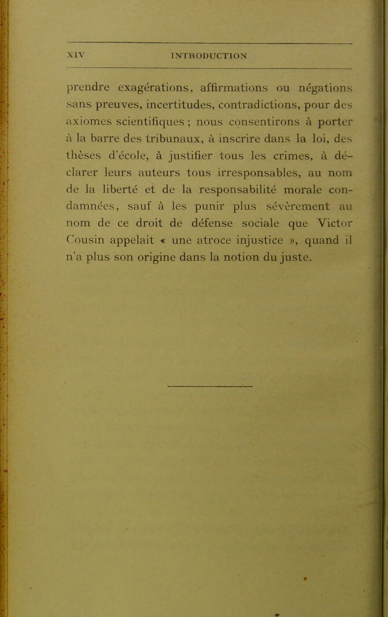 prendre exagérations, affirmations ou négations sans preuves, incertitudes, contradictions, pour des axiomes scientifiques ; nous consentirons à porter à la barre des tribunaux, à inscrire dans la loi, des thèses d'école, à justifier tous les crimes, à dé- clarer leurs auteurs tous irresponsables, au nom de la liberté et de la responsabilité morale con- damnées, sauf à les punir plus sévèrement au nom de ce droit de défense sociale que Victor Cousin appelait « une atroce injustice », quand il n'a plus son origine dans la notion du juste.