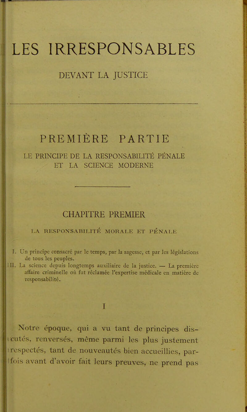 Iles irresponsables DEVANT LA JUSTICE PREMIÈRE PARTIE LE PRINCIPE DE LA RESPONSABILITÉ PÉNALE ET LA SCIENCE MODERNE CHAPITRE PREMIER T.A RESPONSABILI TÉ MORALE ET PÉNALE l. Un principe consacre par le temps, par la sagesse, et par les législations de tous les peuples. II. La science depuis longtemps auxiliaire de la justice. — La première affaire criminelle où fut réclamée l'expertise médicale en matière de responsabilité. I Notre époque, qui a vu tant de principes dis- cutés, renversés, même parmi les plus justement respectés, tant de nouveautés bien accueillies, par- fois avant d'avoir fait leurs preuves, ne prend pas