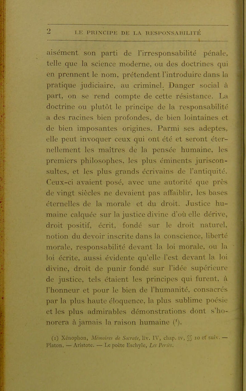 1 aisément son parti de l'irresponsabilité pénale, telle que la science moderne, ou des doctrines qui en prennent le nom, prétendent l'introduire dans la pratique judiciaire, au criminel. Danger social à part, on se rend compte de cette résistance. La doctrine ou plutôt le principe de la responsabilité a des racines bien profondes, de bien lointaines et de bien imposantes origines. Parmi ses adeptes, elle peut invoquer ceux qui ont été et seront éter- nellement les maîtres de la pensée humaine, les premiers philosophes, les plus éminents juriscon- sultes, et les plus grands écrivains de l'antiquité. Ceux-ci avaient posé, avec une autorité que près de vingt siècles ne devaient pas affaiblir, les bases éternelles de la morale et du droit. Justice hu- maine calcjuée sur la justice divine d'où elle dérive, droit positif, écrit, fondé sur le droit naturel, notion du devoir inscrite dans la conscience, liberté morale, responsabilité devant la loi morale, ou la loi écrite, aussi évidente qu'elle l'est devant la loi divine, droit de punir fondé sur l'idée supérieure de justice, tels étaient les principes qui furent, à l'honneur et pour le bien de l'humanité, consacrés par la plus haute éloquence, la plus sublime poésie et les plus admirables démonstrations dont s'ho- norera à jamais la raison humaine ('). (i) Xénoplion, Mciiioircs de Sacrale, liv. cluip. iv, §§ lO ef suiv. — Platon. — Aristotc. — Le poète Eschyle, Les Perses.