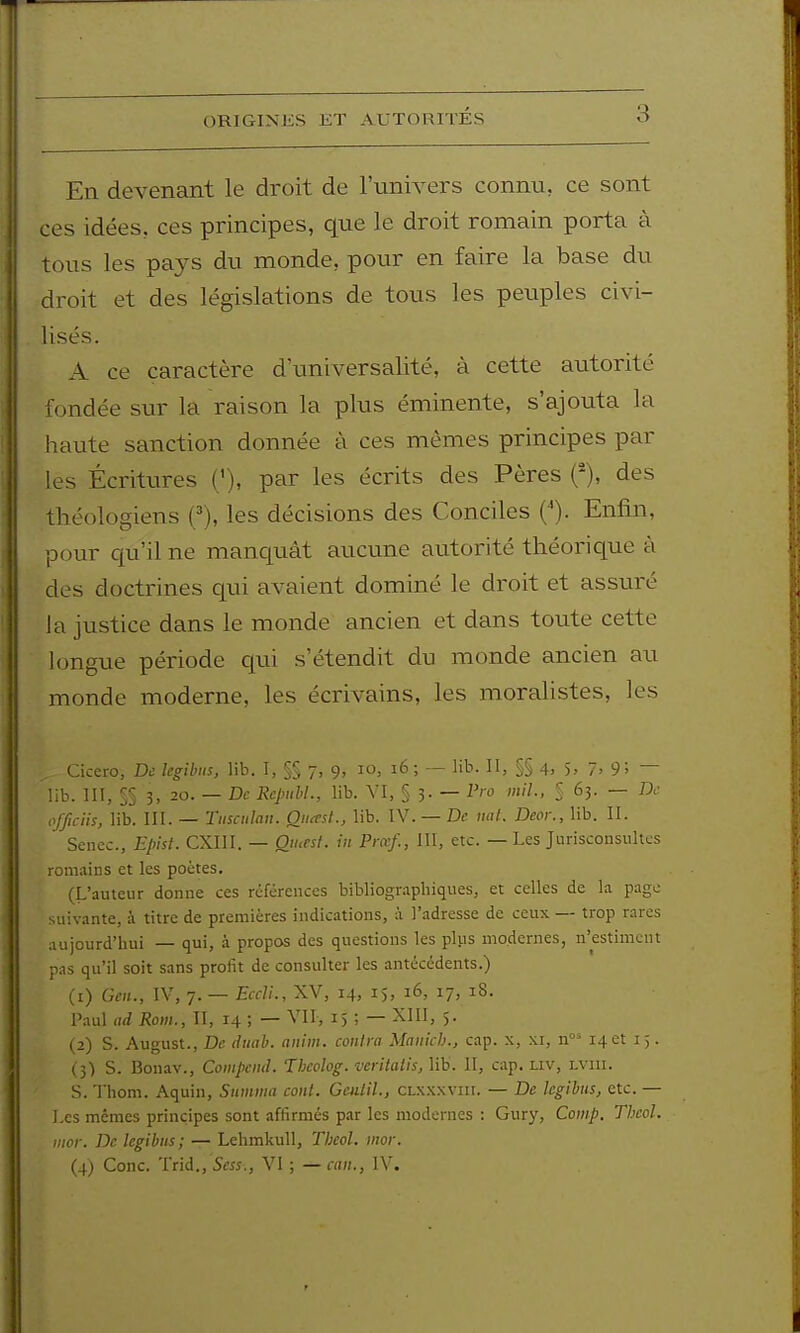 ORIGINES ET AUTORITES En devenant le droit de l'univers connu, ce sont ces idées, ces principes, que le droit romain porta à tous les pays du monde, pour en faire la base du droit et des législations de tous les peuples civi- lisés. A ce caractère d'universalité, à cette autorité fondée sur la raison la plus éminente, s'ajouta la haute sanction donnée à ces mêmes principes par les Écritures ('), par les écrits des Pères (*), des théologiens ('), les décisions des Conciles ('). Enfin, pour qu'il ne manquât aucune autorité théorique à des doctrines qui avaient dominé le droit et assuré la justice dans le monde ancien et dans toute cette longue période qui s'étendit du monde ancien au monde moderne, les écrivains, les moraUstes, les Cicero, De Icgilnis, lib. I, §§ 7, 9, 10, 16 ; — lib. II, §§ 4> 5> 7. 9! — lib. III, §§ 3, 20. — De Repuhl., lib. VI, § 3. — P'-o mil-. § 63. — De ofjiciis, lib. m. — Tiisciilan. Oiicest., lib. IV. — De nal. Deor., lib. II. Senec, Episl. CXIII. — Qiuest. in Pra^f., III, etc. — Les Jurisconsultes romains et les poètes. (L'auteur donne ces références bibliographiques, et celles de la page suivante, à titre de premières indications, à l'adresse de ceux — trop rares aujourd'hui — qui, à propos des questions les plus modernes, n'estiment pas qu'il soit sans profit de consulter les antécédents.) (1) Gen., IV, 7. — Eccli., XV, 14, 1$, 16, 17, 18. Paul ad Rom., Il, 14 ; — VII, 15 ; — XIII, 5. (2) S. August., De diiab. aiiiin. contra Manich., cap. x, xr, n 14 et 15. ( 5) S. Bonav., Coinpend. Theolog. veriialis, lib. II, cap. liv, lviii. S. 'l'hom. Aquin, Stimma cont. Geulil., CLXxxvin. — De legibus, etc. — Les mêmes principes sont affirmés par les modernes : Gury, Comp. Thcol. inor. De legibus; — Lehmkull, Thcol. nwr. (4) Conc. Trid., Sess., VI ; — can., IV.