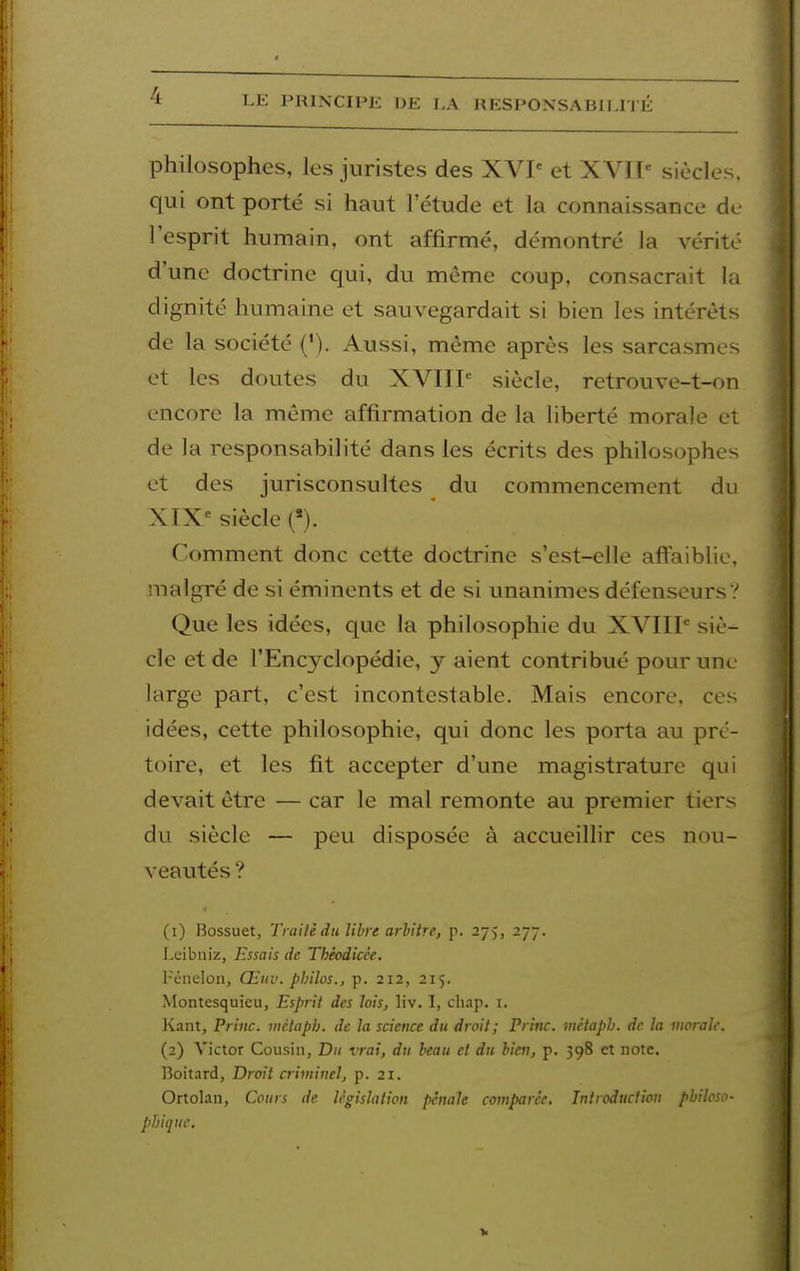 philosophes, les juristes des XVP et XVIP siècles, qui ont porté si haut l'étude et la connaissance de l'esprit humain, ont affirmé, démontré la vérité d'une doctrine qui, du même coup, consacrait la dignité humaine et sauvegardait si bien les intérêts de la société ('). Aussi, même après les sarcasmes et les doutes du XVIIP siècle, retrouve-t-on encore la même affirmation de la liberté morale et de la responsabilité dans les écrits des philosophes et des jurisconsultes du commencement du XIX^ siècle (*). Comment donc cette doctrine s'est-elle affaiblie, malgré de si éminents et de si unanimes défenseurs? Que les idées, que la philosophie du XVIIP siè- cle et de l'Encyclopédie, y aient contribué pour une large part, c'est incontestable. Mais encore, ces idées, cette philosophie, qui donc les porta au pré- toire, et les fit accepter d'une magistrature qui devait être — car le mal remonte au premier tiers du siècle — peu disposée à accueillir ces nou- veautés ? (1) Bossuet, Trailé du libre arbitre, p. 275, 277. Leibniz, Essais de Théodicée. Péiiclon, Œuv. philos., p. 212, 215. Montesquieu, Esprit des lois, liv. I, chap. i. Kant, Priiic. inctaph. de la science du droit; Princ. métaph. de la worali. (2) Victor Cousin, Du vrai, du beau et du bien, p. 398 et note. Boitard, Droit criminel, p. 21. Ortolan, Cours de législation pénale comparée. Introduction philoso- phique.