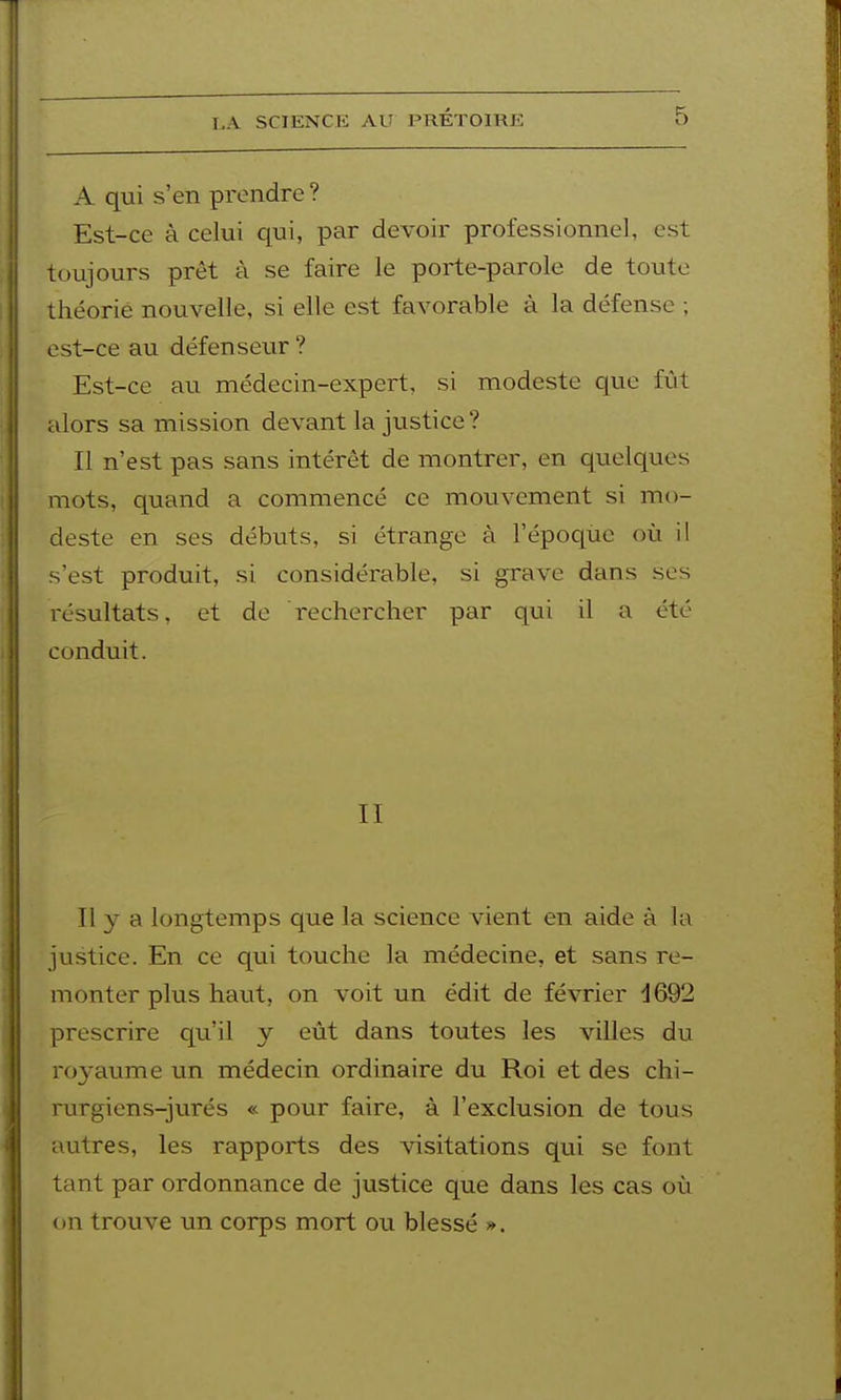 A qui s'en prendre ? Est-ce à celui qui, par devoir professionnel, est toujours prêt à se faire le porte-parole de toute théorie nouvelle, si elle est favorable à la défense ; est-ce au défenseur ? Est-ce au médecin-expert, si modeste que fût alors sa mission devant la justice? Il n'est pas sans intérêt de montrer, en quelques mots, quand a commencé ce mouvement si mo- deste en ses débuts, si étrange à l'époque où il s'est produit, si considérable, si grave dans ses résultats, et de rechercher par qui il a été conduit. II Il y a longtemps que la science vient en aide à la justice. En ce qui touche la médecine, et sans re- monter plus haut, on voit un édit de février d692 prescrire qu'il y eût dans toutes les villes du royaume un médecin ordinaire du Roi et des chi- rurgiens-jurés « pour faire, à l'exclusion de tous autres, les rapports des visitations qui se font tant par ordonnance de justice que dans les cas où on trouve un corps mort ou blessé *.