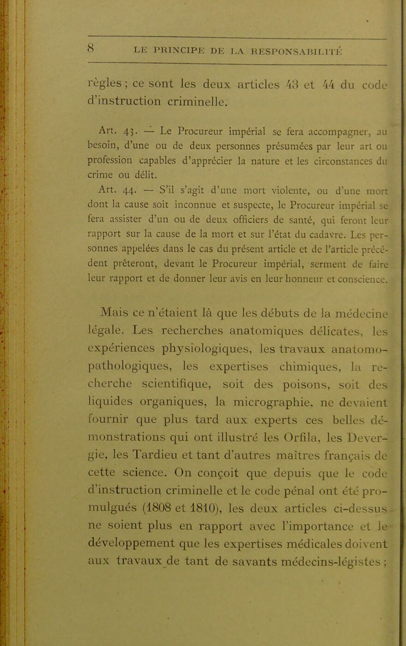 règles ; ce sont les deux articles 43 et 44 du code d'instruction criminelle. Art. 43. — Le Procureur impérial se fera accompagnei-, au besoin, d'une ou de deux personnes présumées par leur art ou profession capables d'apprécier la nature et les circonstances du crime ou délit. Art. 44. — S'il s'agit d'une mort violente, ou d'une mort dont la cause soit inconnue et suspecte, le Procureur impérial se fera assister d'un ou de deux officiers de santé, qui feront leur rapport sur la cause de la mort et sur l'état du cadavre. Les per- sonnes appelées dans le cas du présent article et de l'article précé- dent prêteront, devant le Procureur impérial, serment de faire leur rapport et de donner leur avis en leur honneur et conscience. Mais ce n'étaient là que les débuts de la médecine légale. Les recherches anatomiciues délicates, les expériences physiologiques, les travaux anatomo- pathologiques, les expertises chimiques, la re- cherche scientifique, soit des poisons, soit des liquides organiques, la micrographie, ne devaient fournir que plus tard aux experts ces belles dé- monstrations qui ont illustré les Orfila, les Dever- gie, les Tardieu et tant d'autres maîtres français de cette science. On conçoit que depuis que le code d'instruction criminelle et le code pénal ont été pro- mulgués (1808 et 1810), les deux articles ci-dessus ne soient plus en rapport avec l'importance et le développement que les expertises médicales doivent aux travaux de tant de savants médecins-légistes ;
