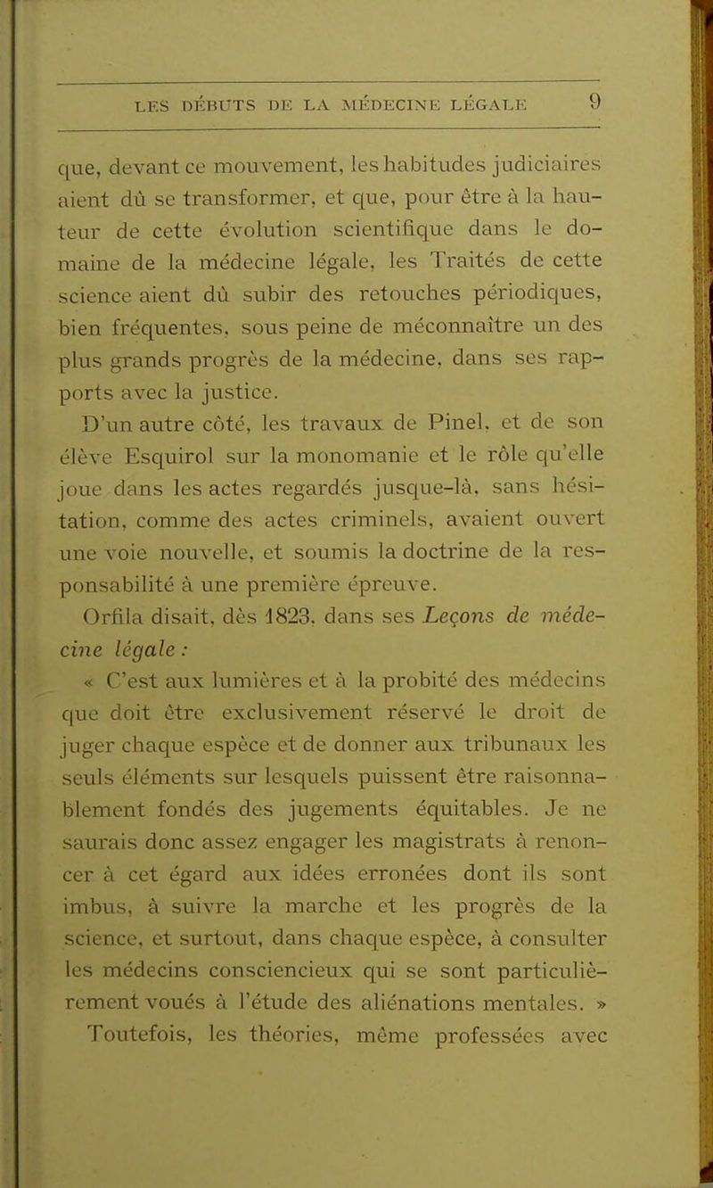 qae, devant ce mouvement, les habitudes judiciaires aient dû se transformer, et que, pour être à la hau- teur de cette évolution scientifique dans le do- maine de la médecine légale, les Traités de cette science aient dù subir des retouches périodicpes, bien fréquentes, sous peine de méconnaître un des plus grands progrès de la médecine, dans ses rap- ports avec la justice. D'un autre côté, les travaux de Pinel, et de son élève Esquirol sur la monomanie et le rôle qu'elle joue dans les actes regardés jusque-là, sans hési- tation, comme des actes criminels, avaient ouvert une voie nouvelle, et soumis la doctrine de la res- ponsabilité à mie première épreuve. Orfila disait, dès 1823, dans ses Leçons de méde- cine légale : « C'est aux lumières et à la probité des médecins que doit être exclusivement réservé le droit de juger chaque espèce et de donner aux tribunaux les seuls éléments sur lesquels puissent être raisonna- blement fondés des jugements équitables. Je ne saurais donc assez engager les magistrats à renon- cer à cet égard aux idées erronées dont ils sont imbus, à suivre la marche et les progrès de la science, et surtout, dans chaque espèce, à consulter les médecins consciencieux qui se sont particuliè- rement voués à l'étude des aliénations mentales. » Toutefois, les théories, même professées avec