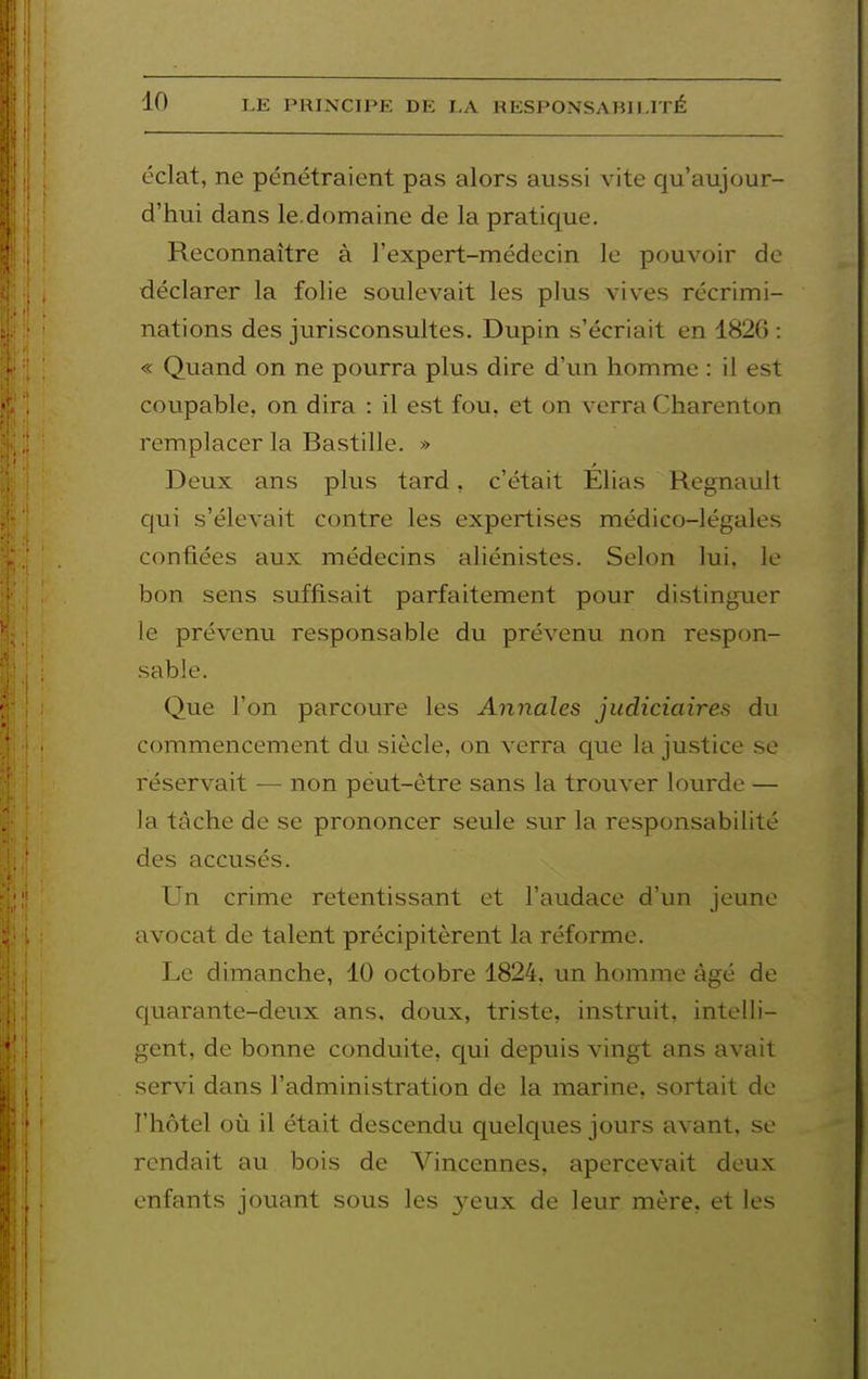 éclat, ne pénétraient pas alors aussi vite qu'aujour- d'hui dans le.domaine de la pratique. Reconnaître à l'expert-médecin le pouvoir de déclarer la folie soulevait les plus vives récrimi- nations des jurisconsultes. Dupin s'écriait en 1826 : « Quand on ne pourra plus dire d'un homme : il est coupable, on dira : il est fou, et on verra Charenton remplacer la Bastille. » Deux ans plus tard, c'était Elias Regnault c[ui s'élevait contre les expertises médico-légales confiées aux médecins aliénistes. Selon lui, le bon sens suffisait parfaitement pour distinguer le prévenu responsable du prévenu non respon- sable. Que l'on parcoure les Annales judiciaires du commencement du siècle, on verra que la justice se réservait — non peut-être sans la trouver lourde — la tâche de se prononcer seule sur la responsabilité des accusés. Un crime retentissant et l'audace d'un jeune avocat de talent précipitèrent la réforme. Le dimanche, 10 octobre 1824, un homme âgé de c|uarante-deux ans. doux, triste, instruit, intelli- gent, de bonne conduite, qui depuis vingt ans avait servi dans l'administration de la marine, sortait do l'hôtel où il était descendu quelques jours avant, se rendait au bois de A^'incennes, apercevait deux enfants jouant sous les 3^eux de leur mère, et les