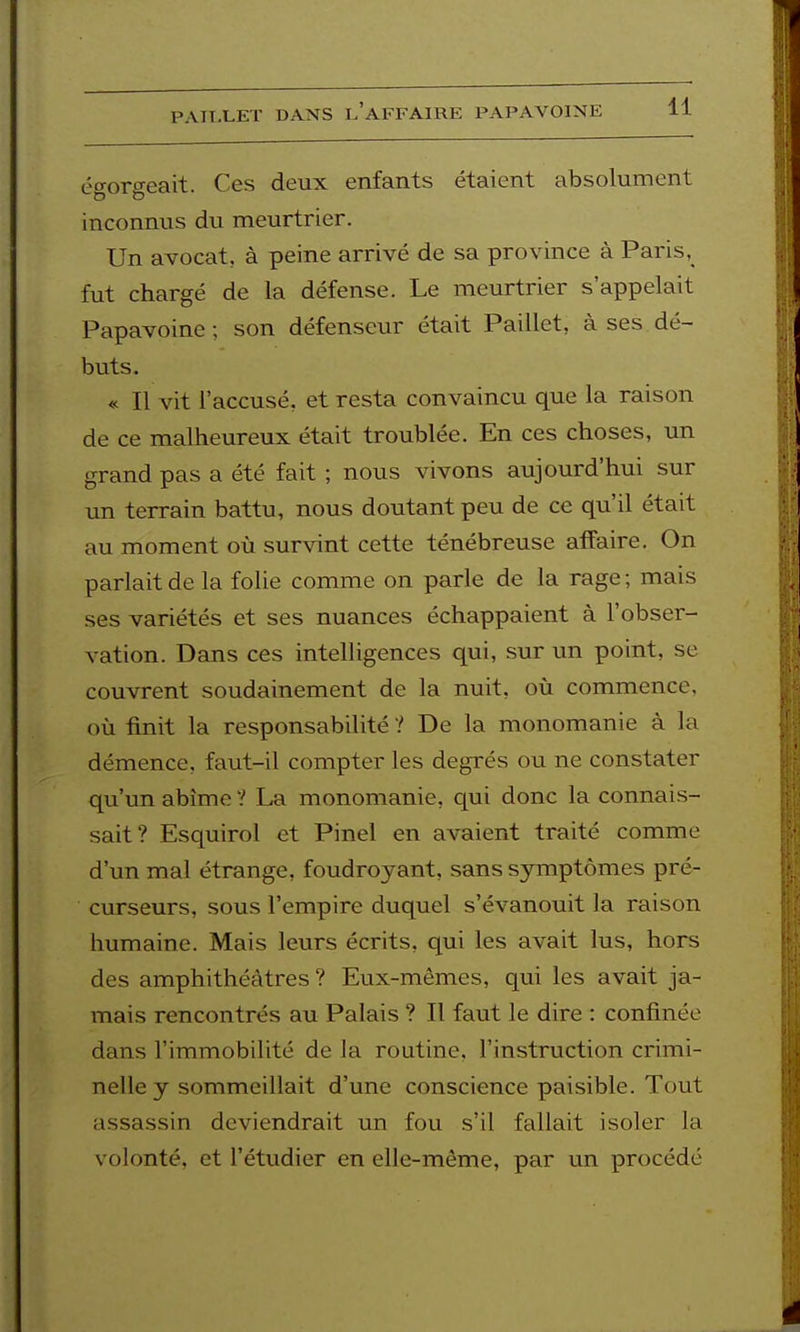 PAILLET DANS I.'aFFAIRE PAPAVOINE égorgeait. Ces deux enfants étaient absolument inconnus du meurtrier. Un avocat, à peine arrivé de sa province à Paris, fut chargé de la défense. Le meurtrier s'appelait Papavoine; son défenseur était Paillet, à ses dé- buts. « Il vit l'accusé, et resta convaincu que la raison de ce malheureux était troublée. En ces choses, un grand pas a été fait ; nous vivons aujourd'hui sur un terrain battu, nous doutant peu de ce qu'il était au moment où survint cette ténébreuse affaire. On parlait de la folie comme on parle de la rage ; mais ses variétés et ses nuances échappaient à l'obser- vation. Dans ces intelligences qui, sur un point, se couvrent soudainement de la nuit, où commence, où finit la responsabilité ? De la monomanie à la démence, faut-il compter les degrés ou ne constater qu'un abîme ? La monomanie, qui donc la connais- sait? Esquirol et Pinel en avaient traité comme d'un mal étrange, foudroyant, sans symptômes pré- curseurs, sous l'empire duquel s'évanouit la raison humaine. Mais leurs écrits, qui les avait lus, hors des amphithéâtres ? Eux-mêmes, qui les avait ja- mais rencontrés au Palais ? Il faut le dire : confinée dans l'immobilité de la routine, l'instruction crimi- nelle y sommeillait d'une conscience paisible. Tout assassin deviendrait un fou s'il fallait isoler la volonté, et l'étudier en elle-même, par un procédé