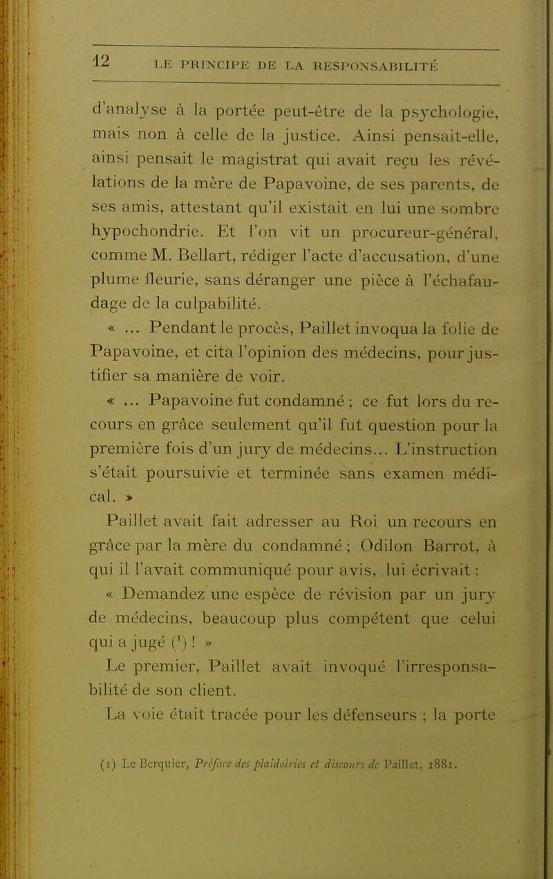 d2 d'analyse à la portée peut-être de la psj^chologie, mais non à celle de la justice. Ainsi pensait-elle, ainsi pensait le magistrat qui avait reçu les révé- lations de la mère de Papavoine, de ses parents, de ses amis, attestant qu'il existait en lui une sombre hjpochondrie. Et l'on vit un procureur-général, comme M. Bellart, rédiger l'acte d'accusation, d'une plume fleurie, sans déranger une pièce à l'échafau- dage de la culpabilité. « ... Pendant le procès, Paillet invoqua la folie de Papavoine, et cita l'opinion des médecins, pour jus- tifier sa manière de voir. « ... Papavoine fut condamné ; ce fut lors du re- cours en grâce seulement qu'il fut question pour la première fois d'un jury de médecins... L'instruction s'était poursuivie et terminée sans examen médi- cal. > Paillet avait fait adresser au Roi un recours en grâce par la mère du condamné ; Odilon Barrot, à qui il l'avait communiqué pour avis, lui écrivait : « Demandez une espèce de révision par un jur}' de médecins, beaucoup plus compétent que celui qui a jugé ( ') ! » Le premier, Paillet avait invoqué l'irresponsa- bilité de son client. La voie était tracée pour les défenseurs ; la porte (i) Le Bcrquier, Préface des plaidoii ics cl discours de Paillet, i88r.