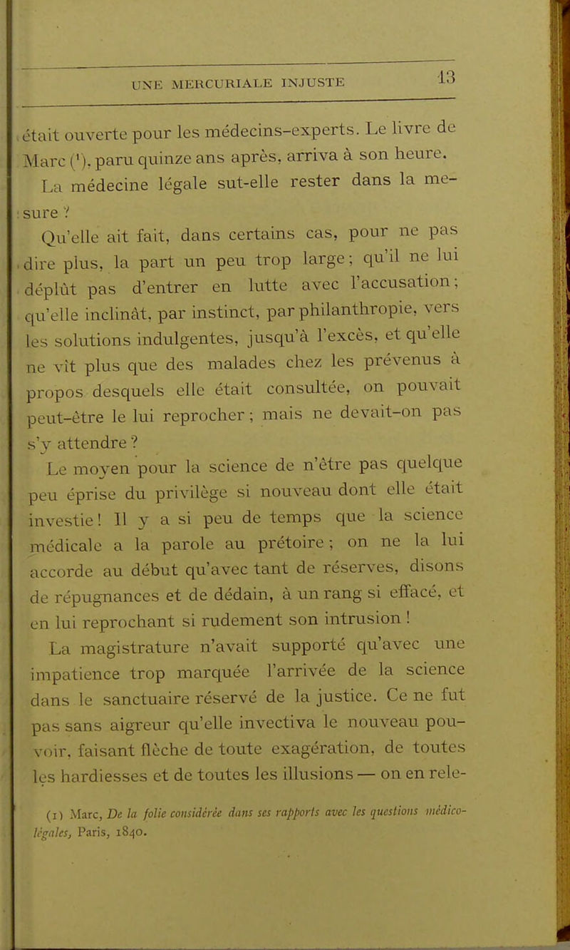 UNE MERCURIALE INJUSTE était ouverte pour les médecins-experts. Le livre de Marc ('), paru quinze ans après, arriva à son heure. La médecine légale sut-elle rester dans la me- sure V Qu'elle ait fait, dans certains cas, pour ne pas ■ dire plus, la part un peu trop large; qu'il ne lui déplût pas d'entrer en lutte avec l'accusation; qu'elle inclinât, par instinct, par philanthropie, vers les solutions indulgentes, jusqu'à l'excès, et qu'elle ne vit plus que des malades chez les prévenus à propos desquels elle était consultée, on pouvait peut-être le lui reprocher ; mais ne devait-on pas s'v attendre ? Le moyen pour la science de n'être pas cpelque peu éprise du privilège si nouveau dont elle était investie ! Il y a si peu de temps que la science médicale a la parole au prétoire; on ne la lui accorde au début qu'avec tant de réserves, disons de répugnances et de dédain, à un rang si effacé, et en lui reprochant si rudement son intrusion ! La magistrature n'avait supporté qu'avec une impatience trop marquée l'arrivée de la science dans le sanctuaire réservé de la justice. Ce ne fut pas sans aigreur qu'elle invectiva le nouveau pou- voir, faisant flèche de toute exagération, de toutes les hardiesses et de toutes les illusions — on en rele- (i) Marc, De la folie considérée dans ses rapports avec les questions médico- li'gaks, Paris, 1840.