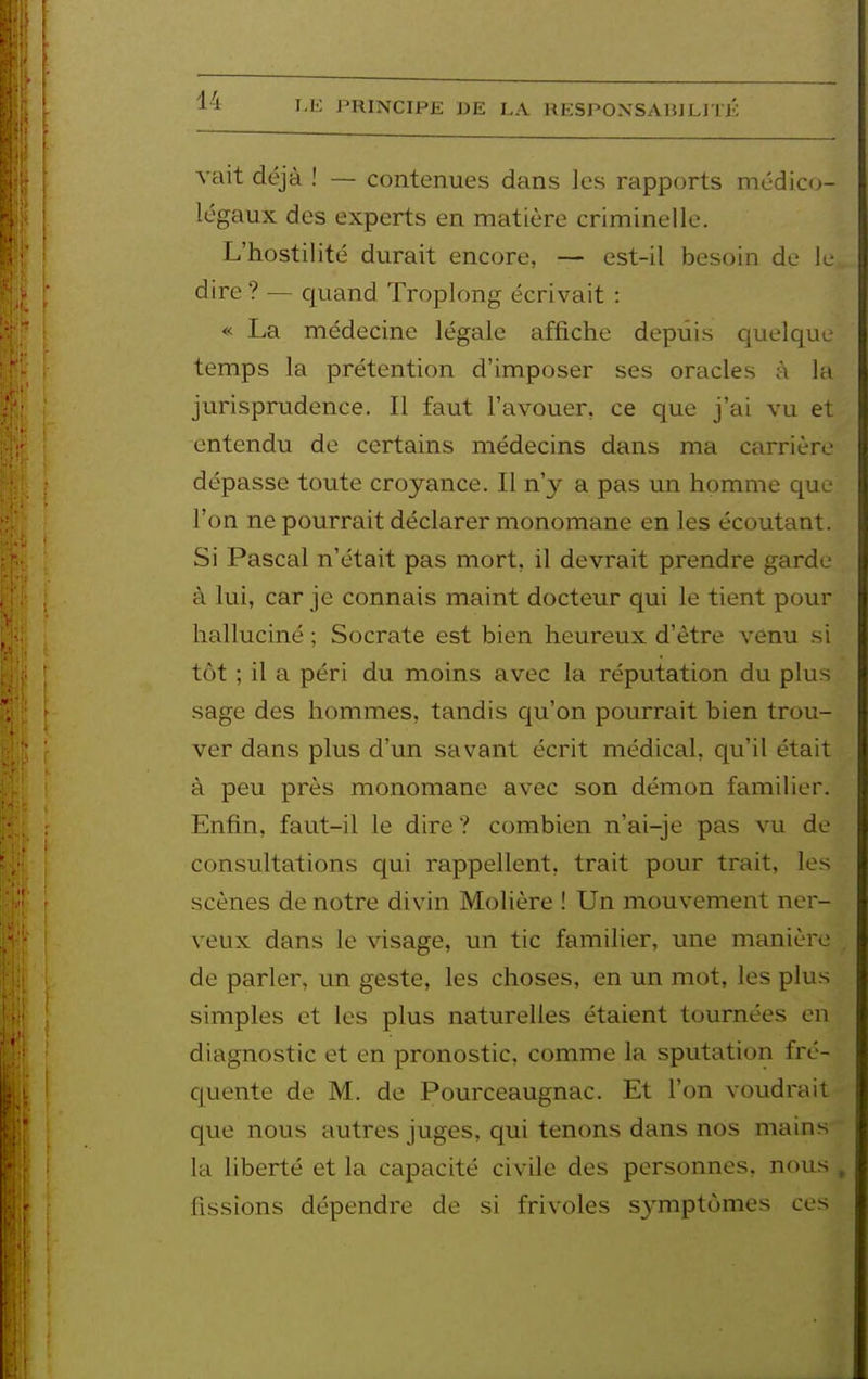 vait déjà ! — contenues dans les rapports médico- légaux des experts en matière criminelle. L'hostilité durait encore, — est-il besoin de le dire ? — c[uand Troplong écrivait : « La médecine légale affiche depuis quelque temps la prétention d'imposer ses oracles à la jurisprudence. Il faut l'avouer, ce que j'ai vu et entendu de certains médecins dans ma carrière dépasse toute croyance. Il n'y a pas un homme que l'on ne pourrait déclarer monomane en les écoutant. Si Pascal n'était pas mort, il devrait prendre garde à lui, car je connais maint docteur qui le tient pour halluciné ; Socrate est bien heureux d'être venu si tôt ; il a péri du moins avec la réputation du plus sage des hommes, tandis Cju'on pourrait bien trou- ver dans plus d'un savant écrit médical, qu'il était à peu près monomane avec son démon familier. Enfin, faut-il le dire ? combien n'ai-je pas vu de consultations qui rappellent, trait pour trait, les scènes de notre divin Molière ! Un mouvement ner- veux dans le visage, un tic familier, une manière de parler, un geste, les choses, en un mot, les plus simples et les plus naturelles étaient tournées en diagnostic et en pronostic, comme la sputation fré- quente de M. de Pourceaugnac. Et l'on voudrait que nous autres juges, qui tenons dans nos mains la liberté et la capacité civile des personnes, nous , fissions dépendre de si frivoles symptômes ces