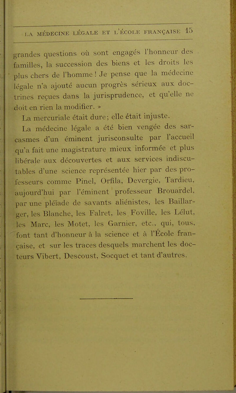 grandes questions où sont engagés l'honneur des familles, la succession des biens et les droits les - plus chers de l'homme ! Je pense que la médecine légale n'a ajouté aucun progrès sérieux aux doc- trines reçues dans la jurisprudence, et qu'elle ne doit en rien la modifier. » La mercuriale était dure; elle était injuste. La médecine légale a été bien vengée des sar- casmes d'un éminent jurisconsulte par l'accueil qu'a fait une magistrature mieux informée et plus libérale aux découvertes et aux services indiscu- tables d'une science représentée hier par des pro- fesseurs comme Pinel, Orfila, Devergie, Tardieu, aujourd'hui par l'éminent professeur Brouardel. par une pléiade de savants aliénistes, les Baillar- ger, les Blanche, les Falret, les Foville, les Lélut, les Marc, les Motet, les Garnier, etc.. qui, tous, font tant d'honneur à la science et à l'École fran- çaise, et sur les traces desquels marchent les doc- teurs Vibert, Descoust, Socquet et tant d'autres.