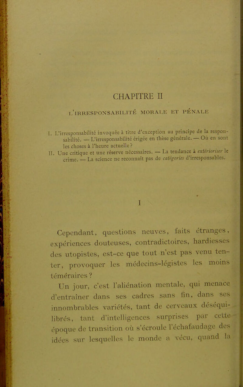 CHAPITRE II l'irresponsabilité morale et pénale L L'irresponsabilité invoquée à titre d'exception au principe de la respon- sabilité. — L'irresponsabilité érigée en thèse générale. —. Où en sont les choses à l'heure actuelle? II. Une critique et une réserve nécessaires. — La tendance à extérioriser le crime. — La science ne reconnaît pas de catégories d'irresponsables. I Cependant, questions neuves, faits étranges, expériences douteuses, contradictoires, hardiesses des utopistes, est-ce que tout n'est pas venu ten- ter, provoquer les médecins-légistes les moins téméraires ? Un jour, c'est l'aliénation mentale, qui menace d'entraîner dans ses cadres sans iàn, dans ses innombrables variétés, tant de cerveaux déséqui- librés, tant d'intelligences surprises par cette époque de transition où s'écroule l'échafaudage des idées sur lesquelles le monde a vécu, quand la