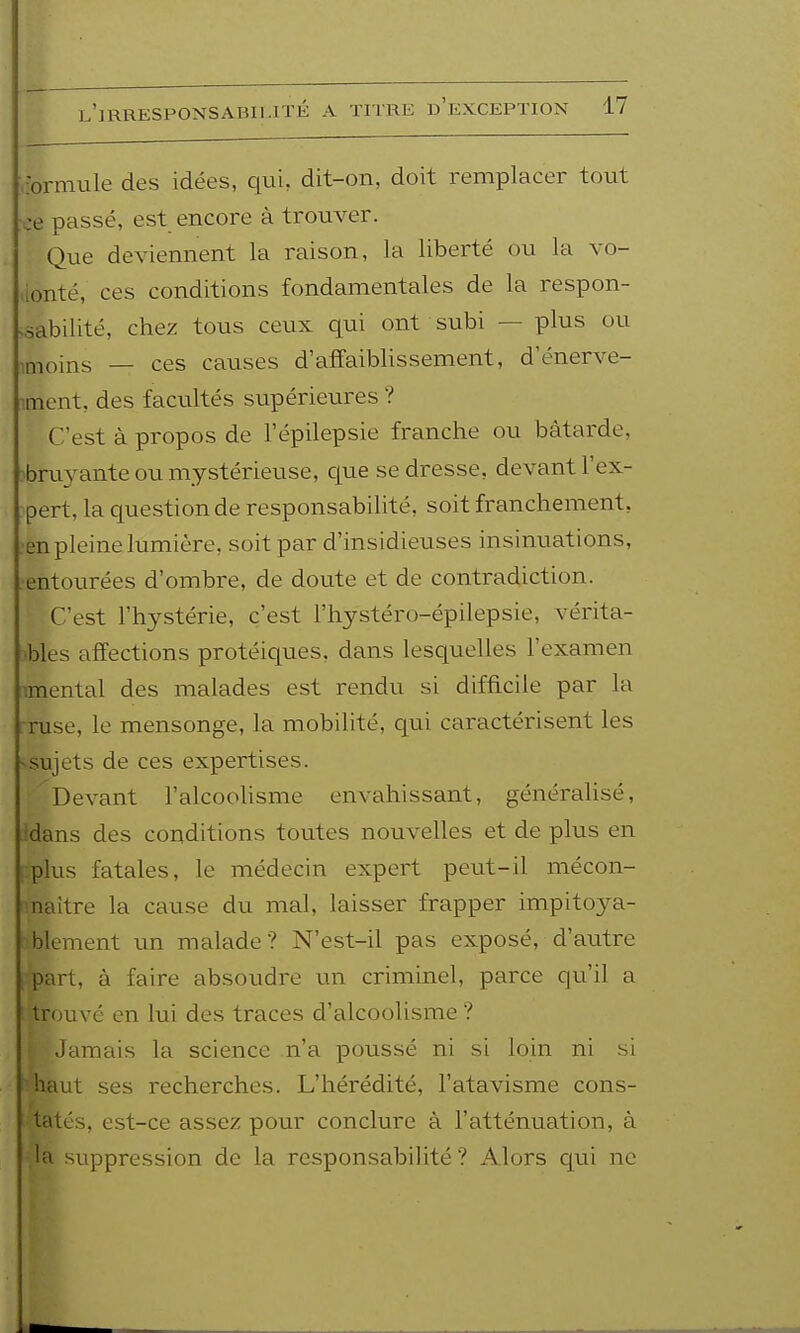 rormule des idées, qui, dit-on, doit remplacer tout •ce passé, est encore à trouver. Que deviennent la raison, la liberté ou la vo- ,ionté, ces conditions fondamentales de la respon- .sabilité, chez tous ceux qui ont subi — plus ou imoins — ces causes d'affaiblissement, d'énerve- itnent, des facultés supérieures ? C'est à propos de l'épilepsie franche ou bâtarde, 3bru3^ante ou mystérieuse, que se dresse, devant l'ex- pert, la question de responsabilité, soit franchement, •en pleine lumière, soit par d'insidieuses insinuations, .entourées d'ombre, de doute et de contradiction. C'est l'hystérie, c'est l'hystéro-épilepsie, vérita- •bles affections protéiques, dans lesquelles l'examen imental des malades est rendu si difficile par la ruse, le mensonge, la mobilité, qui caractérisent les ^sujets de ces expertises. Devant l'alcoolisme envahissant, généralisé, idans des conditions toutes nouvelles et de plus en i:plus fatales, le médecin expert peut-il mécon- -naitre la cause du mal, laisser frapper impitoya- blement un malade? N'est-il pas exposé, d'autre part, à faire absoudre un criminel, parce qu'il a trouvé en lui des traces d'alcoolisme ? Jamais la science n'a poussé ni si loin ni si haut ses recherches. L'hérédité, l'atavisme cons- tatés, est-ce assez pour conclure à l'atténuation, à la suppression de la responsabilité ? Alors qui ne