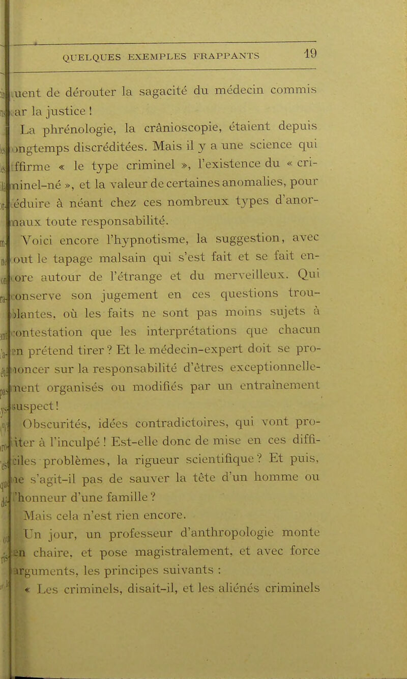 QUELQUES EXEMPLES FRAPPANTS ini lient de dérouter la sagacité du médecin commis ar la justice ! La phrénologie, la crânioscopie, étaient depuis ongtemps discréditées. Mais il 3^ a une science qui ffirme « le type criminel », l'existence du « cri- uinel-né », et la valeur de certaines anomalies, pour éduire à néant chez ces nombreux types d'anor- naux toute responsabilité. Voici encore l'hypnotisme, la suggestion, avec out le tapage malsain qui s'est fait et se fait en- • ore autour de l'étrange et du merveilleux. Qui lonserve son jugement en ces questions trou- )lantes, où les faits ne sont pas moins sujets à contestation que les interprétations que chacun m prétend tirer ? Et le. médecin-expert doit se pro- noncer sur la responsabilité d'êtres exceptionnelle- iient organisés ou modifiés par un entraînement auspect ! Obscurités, idées contradictoires, qui vont pro- iter à l'inculpé ! Est-elle donc de mise en ces diffi- ciles problèmes, la rigueur scientifique? Et puis, le s'agit-il pas de sauver la tète d'un homme ou .'honneur d'une famille ? Mais cela n'est rien encore. Vn jour, un professeur d'anthropologie monte n chaire, et pose magistralement, et avec force arguments, les principes suivants : « Les criminels, disait-il, et les aliénés criminels