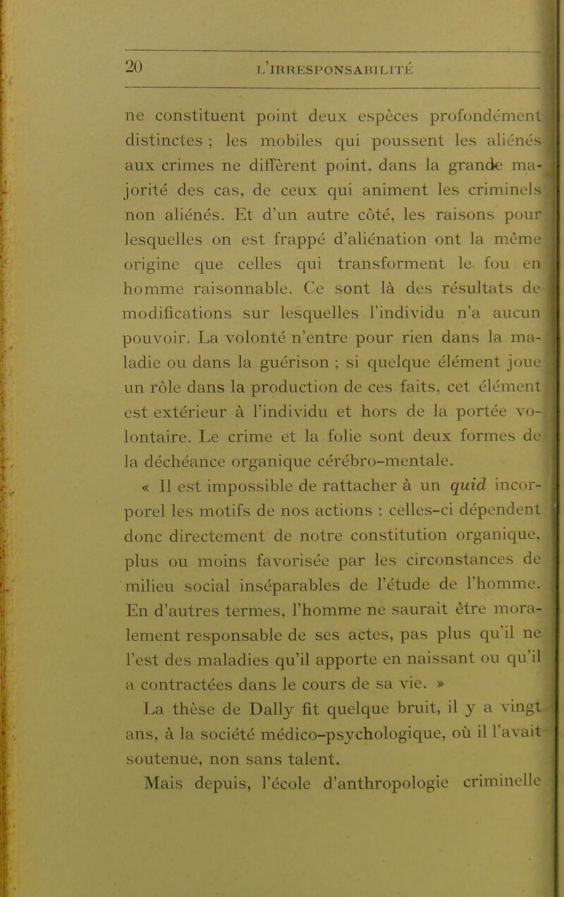 ne constituent point deux espèces profondément distinctes ; les mobiles c[m poussent les aliénés aux crimes ne diffèrent point, dans la grande ma- jorité des cas, de ceux qui animent les criminels non aliénés. Et d'un autre côté, les raisons pour lesquelles on est frappé d'aliénation ont la même origine que celles qui transforment le fou en homme raisonnable. Ce sont là des résultats de modifications sur lesquelles l'individu n'a aucun pouvoir. La volonté n'entre pour rien dans la ma- ladie ou dans la guérison ; si quelque élément joue un rôle dans la production de ces faits, cet élément est extérieur à l'individu et hors de la portée vo- lontaire. Le crime et la folie sont deux formes de la déchéance organique cérébro-mentale. « Il est impossible de rattacher à un quid incor- porel les motifs de nos actions : celles-ci dépendent donc directement de notre constitution organique, plus ou moins favorisée par les circonstances de miheu social inséparables de l'étude de l'homme. En d'autres termes, l'homme ne saurait être mora- lement responsable de ses actes, pas plus qu'il ne l'est des maladies qu'il apporte en naissant ou qu^'il a contractées dans le cours de sa vie. » La thèse de Daily fit quelque bruit, il y a vingt ans, à la société médico-psychologique, où il l'avait soutenue, non sans talent. Mais depuis, l'école d'anthropologie criminelle