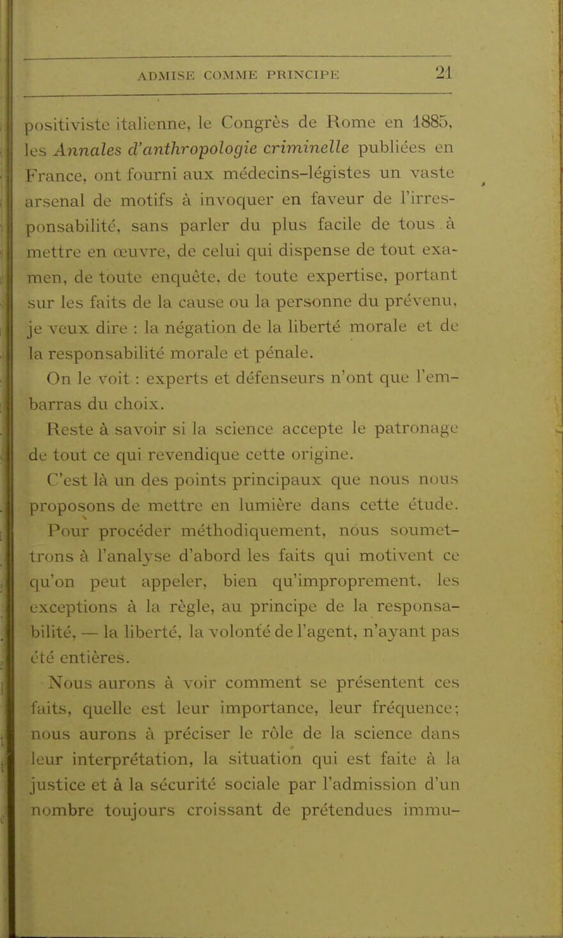 ADMISE COMME PRINCIPE positiviste italienne, le Congrès de Rome en 1885, les Annales d'anthropologie criminelle publiées en France, ont fourni aux médecins-légistes un vaste arsenal de motifs à invoquer en faveur de l'irres- ponsabilité, sans parler du plus facile de tous à mettre en œuvre, de celui qui dispense de tout exa- men, de toute enquête, de toute expertise, portant sur les faits de la cause ou la personne du prévenu, je veux dire : la négation de la liberté morale et de la responsabilité morale et pénale. On le voit : experts et défenseurs n'ont que l'em- barras du choix. Reste à savoir si la science accepte le patronage de tout ce qui revendic[ue cette origine. C'est là un des points principaux que nous nous proposons de mettre en lumière dans cette étude. Pour procéder méthodiquement, nous soumet- trons à ranal3se d'abord les faits qui motivent ce c[u'on peut appeler, bien qu'improprement, les exceptions à la règle, au principe de la responsa- bilité, — la liberté, la volonté de l'agent, n'ayant pas été entières. Nous aurons à voir comment se présentent ces faits, quelle est leur importance, leur frécpence; nous aurons à préciser le rôle de la science dans leur interprétation, la situation qui est faite à la justice et à la sécurité sociale par l'admission d'un nombre toujours croissant de prétendues immn-