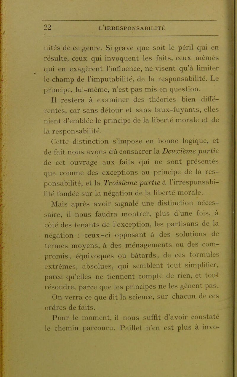 nités de ce genre. Si grave que soit le péril qui en résulte, ceux qui invoquent les faits, ceux mêmes cjui en exagèrent l'influence, ne visent qu'à limiter le champ de l'imputabilité, de la responsabilité. Le principe, lui-même, n'est pas mis en question. Il restera à examiner des théories bien diffé- rentes, car sans détour et sans faux-fuyants, elles nient d'emblée le principe de la hberté morale et de la responsabilité. Cette distinction s'impose en bonne logique, et de fait nous avons dù consacrer la Deuxième partie de cet ouvrage aux faits qui ne sont présentés que comme des exceptions au principe de la res- ponsabilité, et la Troisième partie à l'irresponsabi- lité fondée .sur la négation de la liberté morale. Mais après avoir signalé une distinction néces- saire, il nous faudra montrer, plus d'une fois, à côté des tenants de l'exception, les partisans de la négation : ceux-ci opposant à des solutions de termes moyens, à des ménagements ou des com- promis, équivoques ou bâtards, de ces formules extrêmes, absolues, qui semblent tout simplifier, parce qu'elles ne tiennent compte de rien, et tou-i résoudre, parce que les principes ne les gênent pas. On verra ce que dit la science, sur chacun de ces (jrdres de faits. Pour le moment, il nous suffit d'avoir constaté le chemin parcouru. Paillet n'en est plus à invo-