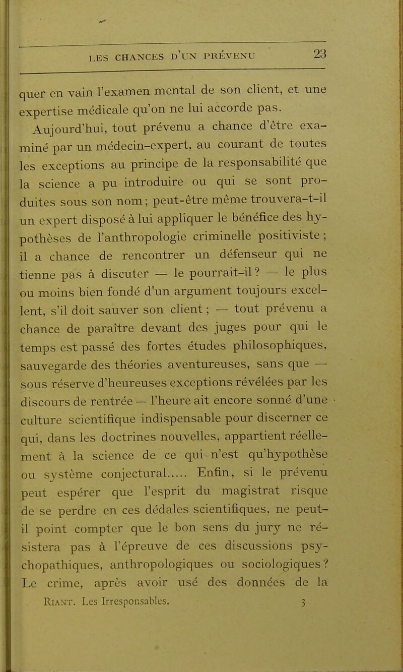 quer en vain l'examen mental de son client, et une expertise médicale qu'on ne lui accorde pas. Aujourd'hui, tout prévenu a chance d'être exa- miné par un médecin-expert, au courant de toutes les exceptions au principe de la responsabilité que la science a pu introduire ou qui se sont pro- duites sous son nom; peut-être même trouvera-t-il un expert disposé à lui appliquer le bénéfice des hy- pothèses de l'anthropologie criminelle positiviste ; il a chance de rencontrer un défenseur qui ne tienne pas à discuter — le pourrait-il? — le plus ou moins bien fondé d'un argument toujours excel- lent, s'il doit sauver son client ; — tout prévenu a chance de paraître devant des juges pour qui le temps est passé des fortes études philosophiques, sauvegarde des théories aventureuses, sans que — sous réserve d'heureuses exceptions révélées par les discours de rentrée — l'heure ait encore sonné d'une culture scientifique indispensable pour discerner ce qui, dans les doctrines nouvelles, appartient réelle- ment à la science de ce qui n'est qu'hypothèse ou système conjectural Enfin, si le prévenu peut espérer que l'esprit du magistrat risque de se perdre en ces dédales scientifiques, ne peut- il point compter que le bon sens du jury ne ré- sistera pas à l'épreuve de ces discussions psy- chopathiques, anthropologiques ou sociologiques? Le crime, après avoir usé des données de la RiAN'T. Les Irresponsables. 3