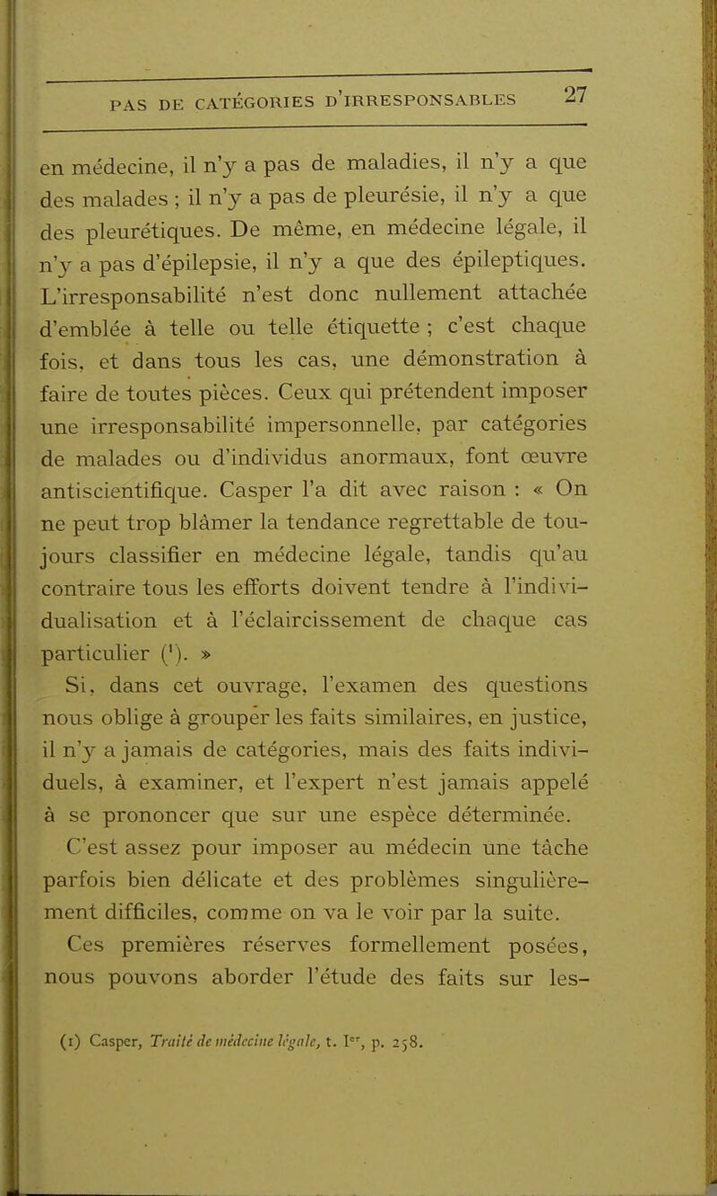 en médecine, il n'y a pas de maladies, il n'y a que des malades ; il n'y a pas de pleurésie, il n'y a que des pleurétiques. De même, en médecine légale, il n'y a pas d'épilepsie, il n'y a que des épileptiques. L'irresponsabilité n'est donc nullement attachée d'emblée à telle ou telle étiquette ; c'est chaque fois, et dans tous les cas, une démonstration à faire de toutes pièces. Ceux qui prétendent imposer une irresponsabilité impersonnelle, par catégories de malades ou d'individus anormaux, font œuwe antiscientifique. Casper l'a dit avec raison : « On ne peut trop blâmer la tendance regrettable de tou- jours classifier en médecine légale, tandis qu'au contraire tous les efforts doivent tendre à l'indivi- dualisation et à l'éclaircissement de chaque cas particulier ('). » Si, dans cet ouvrage, l'examen des questions nous oblige à grouper les faits similaires, en justice, il n'y a jamais de catégories, mais des faits indivi- duels, à examiner, et l'expert n'est jamais appelé à se prononcer que sur une espèce déterminée. C'est assez pour imposer au médecin une tâche parfois bien délicate et des problèmes singulière- ment difficiles, comme on va le voir par la suite. Ces premières réserves formellement posées, nous pouvons aborder l'étude des faits sur les-