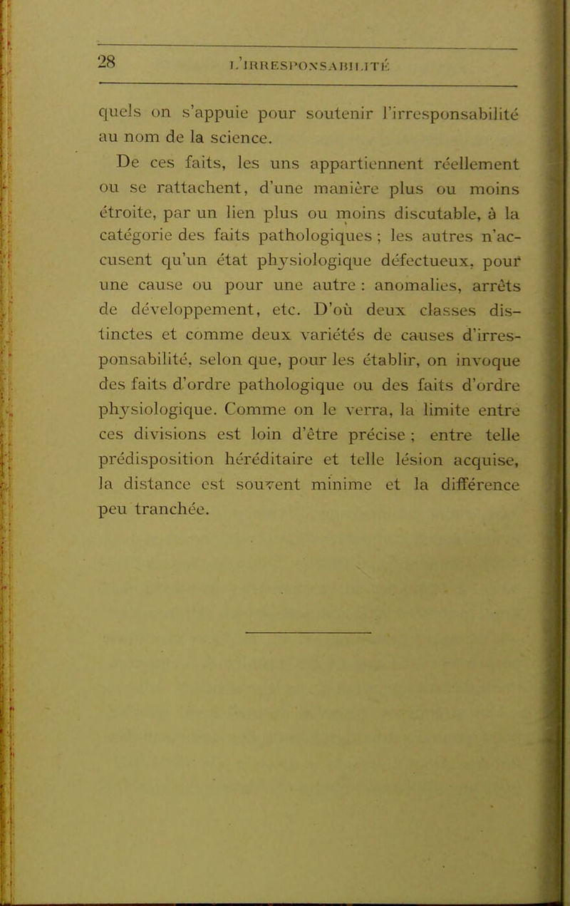 quels on s'appuie pour soutenir l'irresponsabilité au nom de la science. De ces faits, les uns appartiennent réellement ou se rattachent, d'une manière plus ou moins étroite, par un lien plus ou moins discutable, à la catégorie des faits pathologiques ; les autres n'ac- cusent qu'un état physiologique défectueux, pour une cause ou pour une autre : anomalies, arrêts de développement, etc. D'où deux classes dis- tinctes et comme deux variétés de causes d'irres- ponsabilité, selon que, pour les établir, on invoque des faits d'ordre pathologique ou des faits d'ordre physiologique. Comme on le verra, la limite entre ces divisions est loin d'être précise ; entre telle prédisposition héréditaire et telle lésion acquise, la distance est souvent minime et la différence peu tranchée.