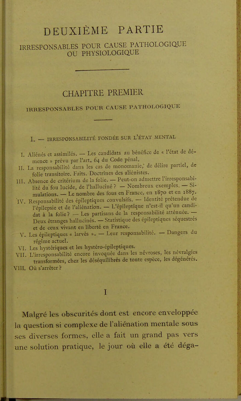 DEUXIÈME PARTIE IRRESPONSABLES POUR CAUSE PATHOLOGiaUE OU PHYSIOLOGiaUE CHAPITRE PREMIER IRRESPONSABLES POUR CAUSE PATHOLOGIQUE 1. — IRRESPONSABILITÉ FONDÉE SUR l'ÉTAT MENTAL L Aliénés et assimilés. — Les candidats au bénéfice de « l'état de dé- mence » prévu par l'art. 64 du Code pénal. II. La responsabilité dans les cas de monomanic,' de délire partiel, de folie transitoire. Faits. Doctrines des alicnistes. III. Absence de critérium de la folie. — Peut-on admettre l'irresponsabi- lité du fou lucide, de l'ii.alluciné ? — Nombreux exemj)les. — Si- mulations. — Le nombre des fous en Franco, en 1870 et en 1887. IV. Responsabilité des épilcptiques convulsifs. — Identité prétendue de l'épilepsie et de l'aliénation. — L'épilepiiquc n'est-il qu'un candi- dat à la folie? — Les partisans de la responsabilité atténuée. -- Deux étranges hallucinés. — Statistique des épilcptiques séquestrés et de ceux vivant eu liberté en France. V. Les épilcptiques « larvés ». — Leur responsabilité. — Dangers du régime actuel. VI. Les hystériques et les hystcro-épileptiques. VII. L'irresponsabilité encore invoquée dans les névroses, les névralgies transformées, chez les déséquilibrés de tonte espèce, les dégénérés. Vin. Où s'arrêter? I Malgré les obscurités dont est encore enveloppée la question si complexe de l'aliénation mentale sous ses diverses formes, elle a fait un grand pas vers une solution pratique, le jour où elle a été déga-