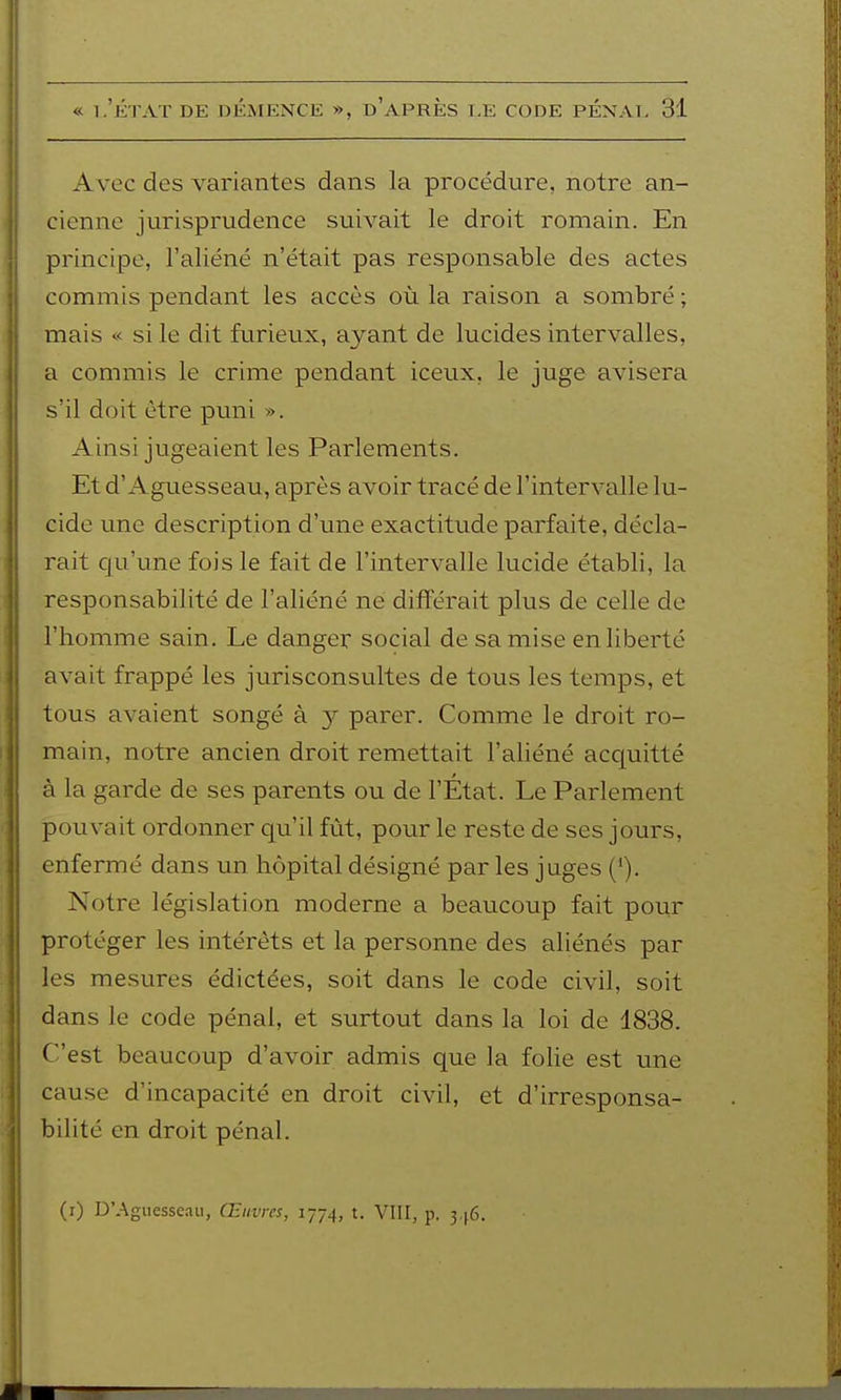 Avec des variantes dans la procédure, notre an- cienne jurisprudence suivait le droit romain. En principe, l'aliéné n'était pas responsable des actes commis pendant les accès où la raison a sombré ; mais « si le dit furieux, ayant de lucides intervalles, a commis le crime pendant iceux, le juge avisera s'il doit être puni ». Ainsi jugeaient les Parlements. Et d'Aguesseau, après avoir tracé de l'intervalle lu- cide une description d'une exactitude parfaite, décla- rait qu'une fois le fait de l'intervalle lucide établi, la responsabilité de l'aliéné ne différait plus de celle de l'homme sain. Le danger social de sa mise en liberté avait frappé les jurisconsultes de tous les temps, et tous avaient songé à 3^ parer. Comme le droit ro- main, notre ancien droit remettait l'aliéné acquitté à la garde de ses parents ou de l'État. Le Parlement pouvait ordonner qu'il fût, pour le reste de ses jours, enfermé dans un hôpital désigné par les juges (*). Notre législation moderne a beaucoup fait pour protéger les intérêts et la personne des aliénés par les mesures édictées, soit dans le code civil, soit dans le code pénal, et surtout dans la loi de 1838. C'est beaucoup d'avoir admis que la folie est une cause d'incapacité en droit civil, et d'irresponsa- bilité en droit pénal. (i) D'Aguesseau, Œuvres, 1774, t. VIII, p. 346.