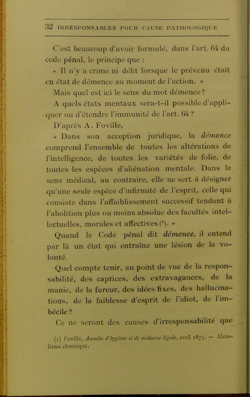 C'est beaucoup d'avoir formulé, dans l'art. 04 du code pénal, le principe que : « Il n'y a crime ni délit lorsc[ue le prévenu était en état de démence au moanent de l'action. » Mais quel est ici le sens du mot démence ? A quels états mentaux sera-t-il possible d'appli- quer ou d'étendre l'immunité de l'art. 64 ? D'après A. Foville, « Dans son acception juridique, la démence comprend l'ensemble de toutes les altérations de l'intelligence, de toutes les variétés de folie, de toutes les espèces d'aliénation mentale. Dans le sens médical, au contraire, elle ne sert à désigner qu'une seule espèce d'infirmité de l'esprit, celle qui consiste dans l'affaiblissement successif tendant à l'abolition plus ou moins absolue des facultés intel- lectuelles, morales et affectives (*). » Quand le Code pénal dit démence, il entend par là un état qui entraîne une lésion de la vo- lonté. Quel compte tenir, au point de vue de la respon- sabilité, des caprices, des extravagances, de la manie, de la fureur, des idées fixes, des hallucina- tions, de la faiblesse d'esprit de l'idiot, de l'im- bécile ? Ce ne seront des causes d'irresponsabilité que (i) l-ovillc, Annales d'hygiène cl de mcdcciiic Ugale, avril 1875. — Alcoo- lisme clironique.