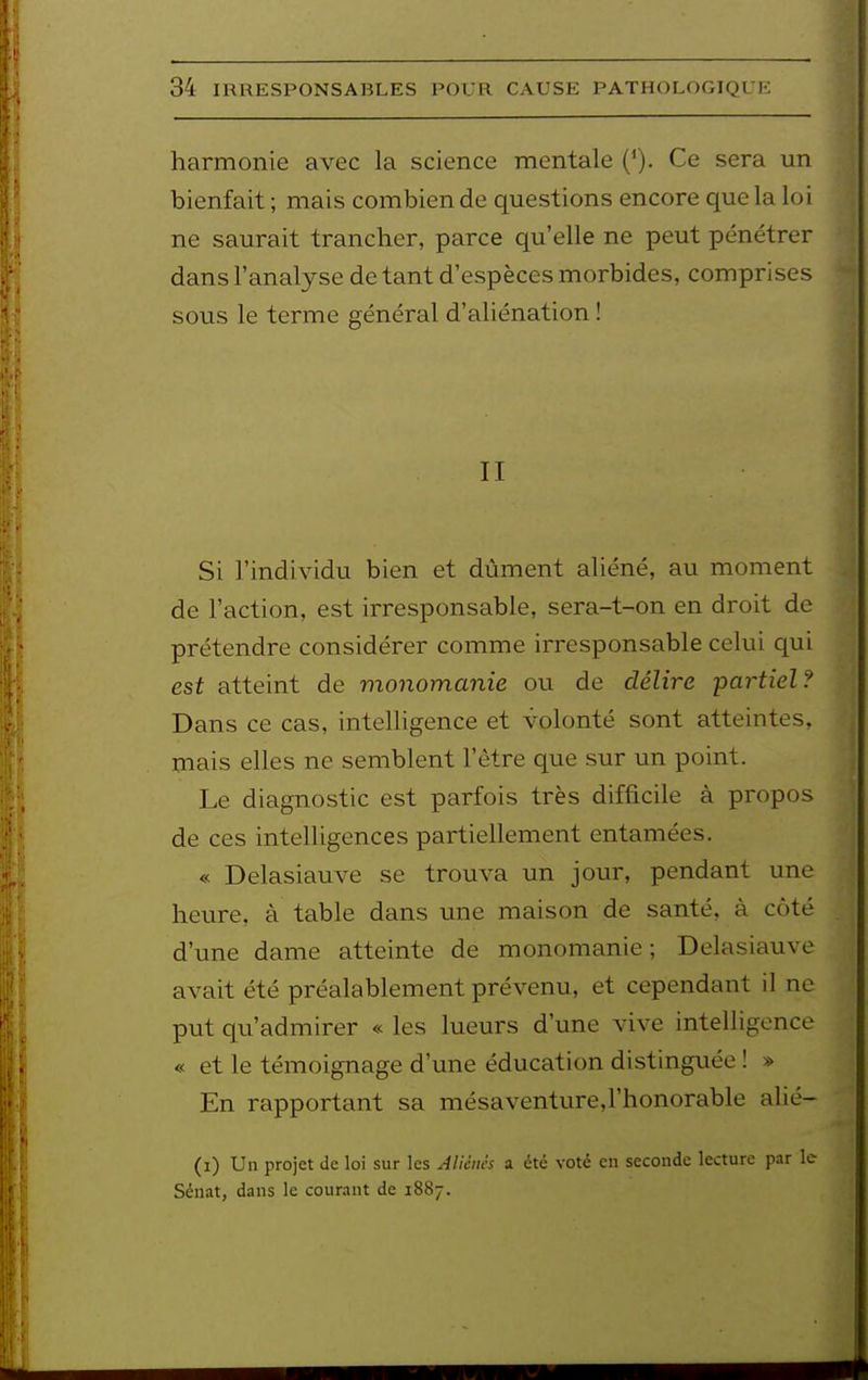 harmonie avec la science mentale {*). Ce sera un bienfait ; mais combien de questions encore que la loi ne saurait trancher, parce qu'elle ne peut pénétrer dans l'analyse de tant d'espèces morbides, comprises sous le terme général d'aliénation ! II Si l'individu bien et dûment aliéné, au moment de l'action, est irresponsable, sera-t-on en droit de prétendre considérer comme irresponsable celui qui est atteint de monomanie ou de délire partiel? Dans ce cas, intelligence et volonté sont atteintes, mais elles ne semblent l'être que sur un point. Le diagnostic est parfois très difficile à propos de ces intelligences partiellement entamées. « Delasiauve se trouva un jour, pendant une heure, à table dans une maison de santé, à côté d'une dame atteinte de monomanie; Delasiauve avait été préalablement prévenu, et cependant il ne put qu'admirer « les lueurs d'une vive intelligence « et le témoignage d'une éducation distinguée ! » En rapportant sa mésaventure,rhonorable alié- (i) Un projet de loi sur les Aliènes a été voté en seconde lecture par le Sénat, dans le cour.iut de 1887.