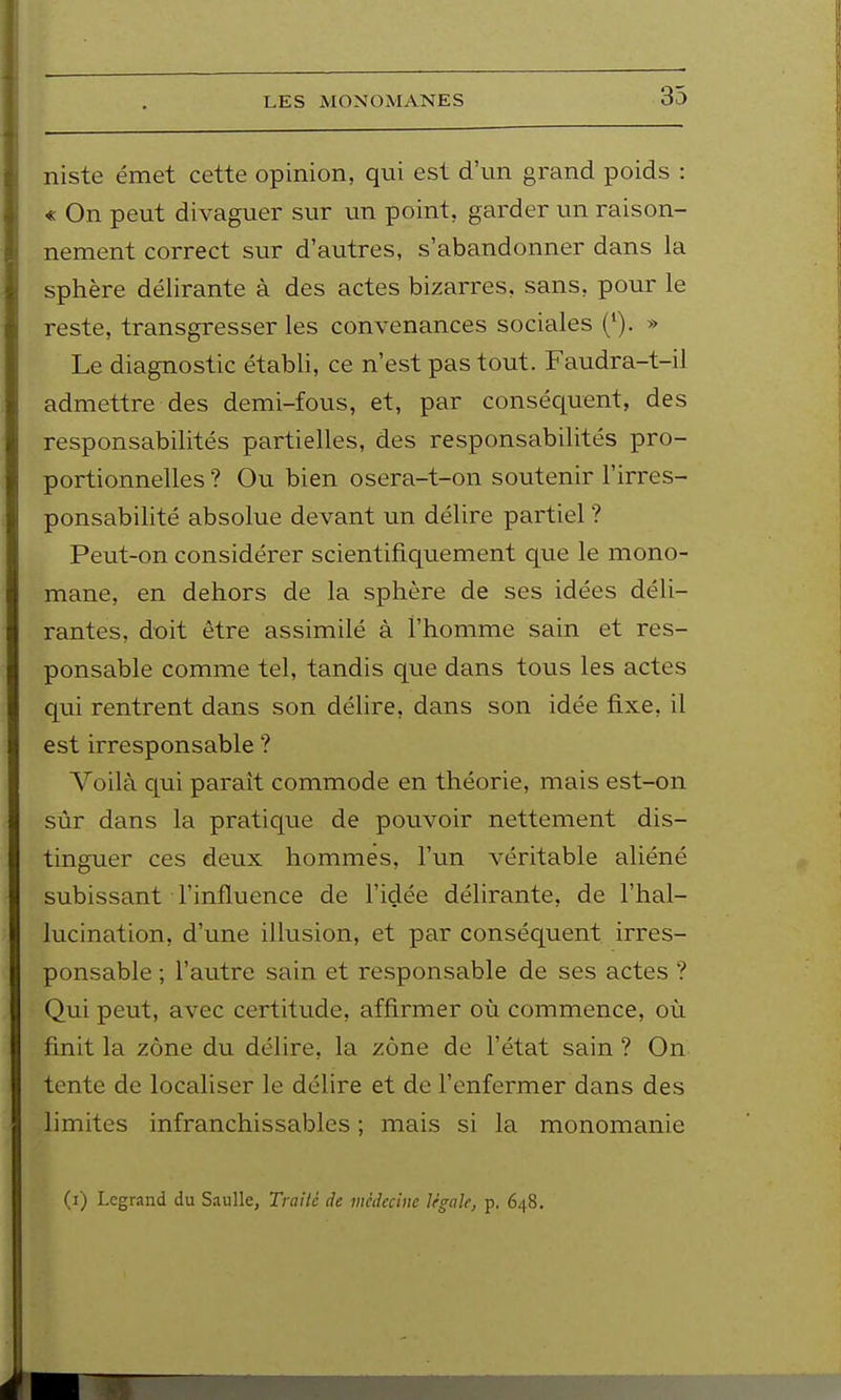 niste émet cette opinion, qui est d'un grand poids : « On peut divaguer sur un point, garder un raison- nement correct sur d'autres, s'abandonner dans la sphère délirante à des actes bizarres, sans, pour le reste, transgresser les convenances sociales (*). » Le diagnostic établi, ce n'est pas tout. Faudra-t-il admettre des demi-fous, et, par conséc[uent, des responsabilités partielles, des responsabilités pro- portionnelles ? Ou bien osera-t-on soutenir l'irres- ponsabilité absolue devant un délire partiel ? Peut-on considérer scientifiquement que le mono- mane, en dehors de la sphère de ses idées déli- rantes, doit être assimilé à l'homme sain et res- ponsable comme tel, tandis que dans tous les actes qui rentrent dans son délire, dans son idée fixe, il est irresponsable ? Voilà qui paraît commode en théorie, mais est-on sûr dans la pratique de pouvoir nettement dis- tinguer ces deux hommes, l'un véritable aliéné subissant l'influence de l'idée délirante, de l'hal- lucination, d'une illusion, et par conséquent irres- ponsable ; l'autre sain et responsable de ses actes ? Qui peut, avec certitude, affirmer où commence, où finit la zone du délire, la zone de l'état sain ? On tente de localiser le délire et de l'enfermer dans des limites infranchissables ; mais si la monomanie (i) Legrand du Saulle, Trailc de médecine Ifgale, p. 648.