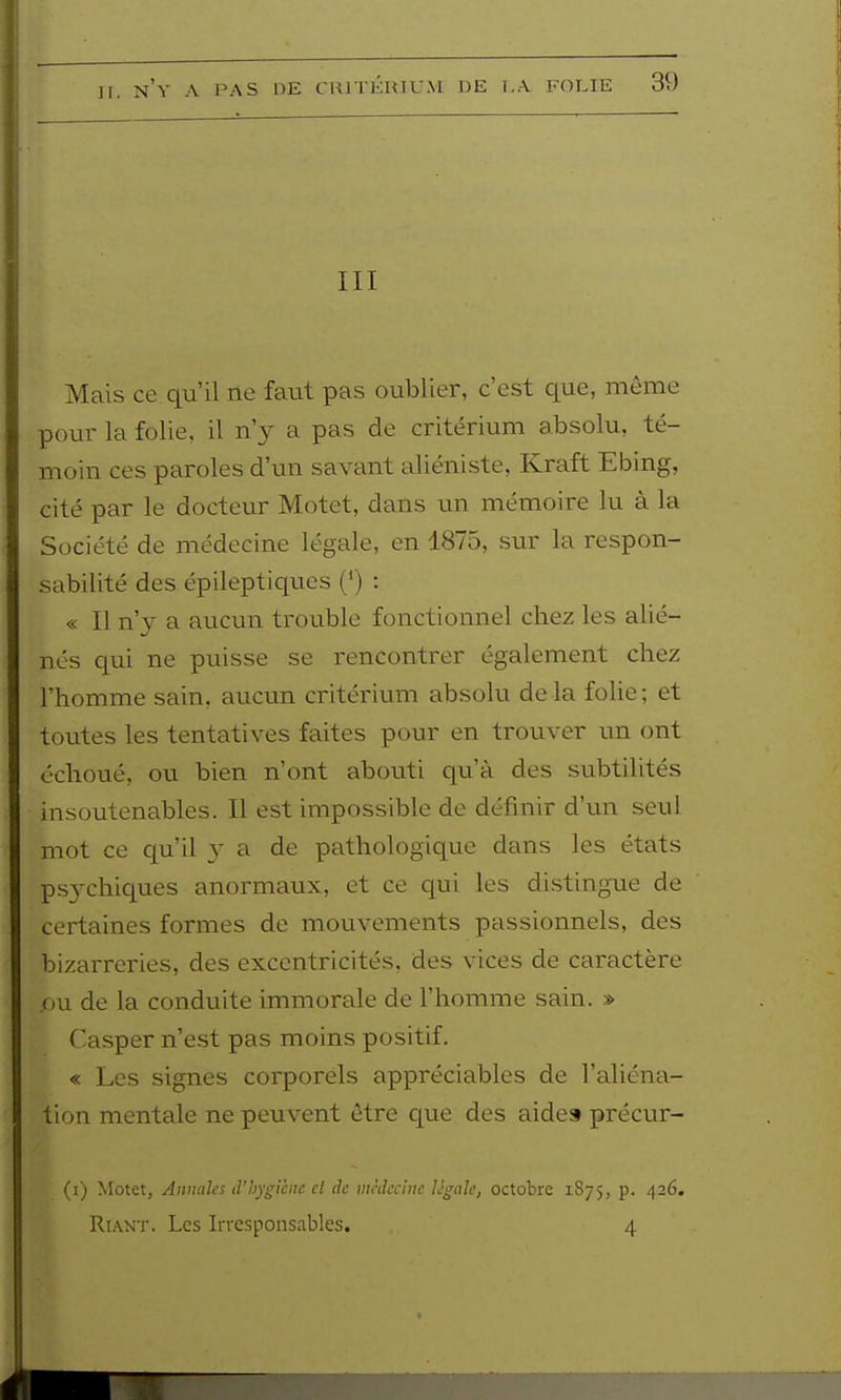 III Mais ce. qu'il ne faut pas oublier, c'est que, même pour la folie, il n'y a pas de critérium absolu, té- moin ces paroles d'un savant aliéniste. Kraft Ebing, cité par le docteur Motet, dans un mémoire lu à la Société de médecine légale, en 1875, sur la respon- sabilité des épileptiques (') : « Il nj a aucun trouble fonctionnel chez les alié- nés qui ne puisse se rencontrer également chez l'homme sain, aucun critérium absolu delà folie; et toutes les tentatives faites pour en trouver un ont échoué, ou bien n'ont abouti qu'à des subtilités insoutenables. Il est impossible de définir d'un seul mot ce cp'il y a de pathologique dans les états psychiques anormaux, et ce qui les distingue de certaines formes de mouvements passionnels, des bizarreries, des excentricités, des vices de caractère pu de la conduite immorale de l'homme sain. » Casper n'est pas moins positif. « Les signes corporels appréciables de l'aliéna- tion mentale ne peuvent être que des aide» précur- (i) Motet, Annaks d'hygicnc cl de médecine Ugahj octobre 1875, p. ^26. RiAXT. Les Irresponsables. 4