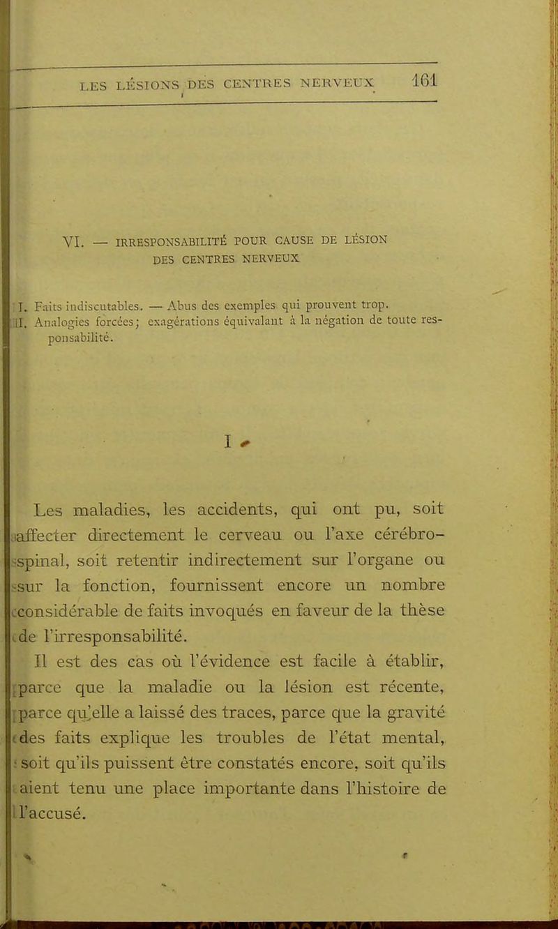 I VI. — IRRESPONSABILITÉ POUR CAUSE DE LÉSION DES CENTRES NERVEUX T. Faits indiscutables. — Abus des exemples qui prouvent trop, il. An.ilogies forcées; exagérations équivalant à la négation de toute res- ponsabilité. I - Les maladies, les accidents, qui ont pu, soit laffecter directement le cerveau ou l'axe cérébro- -spinal, soit retentir indirectement sur l'organe ou •sur la fonction, fournissent encore un nombre ^considérable de faits invoqués en faveur de la thèse i.de l'irresponsabilité. Il est des cas où l'évidence est facile à établir, ;parce que la maladie ou la lésion est récente, ; parce qu'elle a laissé des traces, parce que la gravité (des faits explique les troubles de l'état mental, : soit qu'ils puissent être constatés encore, soit qu'ils aient tenu une place importante dans l'histoire de U'accusé.