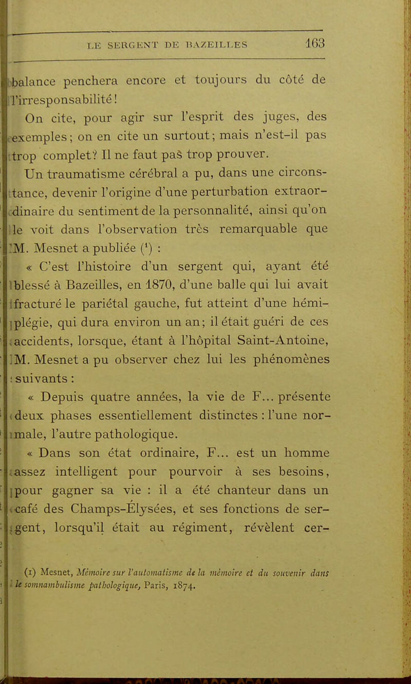balance penchera encore et toujours du côté de 'irresponsabilité ! On cite, pour agir sur l'esprit des juges, des ^exemples; on en cite un surtout; mais n'est-il pas itrop complet? Il ne faut paà trop prouver. Un traumatisme cérébral a pu, dans une circons- tance, devenir l'origine d'une perturbation extraor- .dinaire du sentiment de la personnalité, ainsi qu'on :ie voit dans l'observation très remarquable que :M. Mesnet a publiée (*) : « C'est l'histoire d'un sergent qui, ayant été tblessé à Bazeilles, en 1870, d'une balle qui lui avait ifracturé le pariétal gauche, fut atteint d'une hémi- Iplégie, qui dura environ un an; il était guéri de ces .accidents, lorsque, étant à l'hôpital Saint-Antoine, ; M. Mesnet a pu observer chez lui les phénomènes : suivants : « Depuis quatre années, la vie de F... présente (deux phases essentiellement distinctes : l'une nor- imale, l'autre pathologicj[ue. « Dans son état ordinaire, F... est un homme ;assez intelligent pour pourvoir à ses besoins, ipour gagner sa vie : il a été chanteur dans un icafé des Champs-Elysées, et ses fonctions de ser- {gent, lorsqu'il était au régiment, révèlent cer- (i) Mesnet, Mémoire sur l'autoinatismc de la mémoire et du souvenir dans l le somnambulisme pathologique, Paris, 1874.