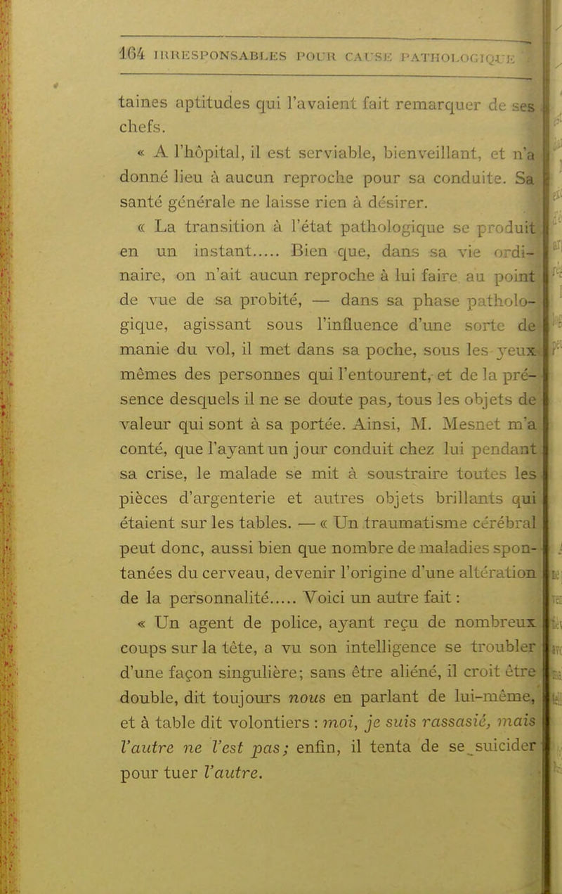 taines aptitudes qui l'avaient fait remarquer de ses chefs. « A l'hôpital, il est serviable, bienveillant, et n'a donné lieu à aucun reproche pour sa conduite. S santé générale ne laisse rien à désirer. (( La transition à l'état pathologique se produ* en un instant Bien que, dans sa vie ordi- naire, on n'ait aucun reproche à lui faire au point de vue de sa probité, — dans sa phase patholo- gique, agissant sous l'influence d'une sorte de manie du vol, il met dans sa poche, sous les ^'eux mêmes des personnes qui l'entourent, et de la pré- sence desquels il ne se doute pas, tous les objets de valeur qui sont à sa portée. Ainsi, M. Mesnet m'a conté, que l'ayant un jour conduit chez lui pendant sa crise, le malade se mit à soustraire toutes les pièces d'argenterie et autres objets brillants qui étaient sur les tables. — « Un traumatisme cérébi-al peut donc, aussi bien que nombre de maladies spon- tanées du cerveau, devenir l'origine d'une altération de la personnalité Voici un autre fait : « Un agent de police, ayant reçu de nombreux coups sur la tète, a vu son intelligence se troubler d'une façon singulière; sans être aliéné, il croit être double, dit toujours nous en parlant de lui-même, et à table dit volontiers : moi, je suis rassasié, mais l'autre ne l'est pas; enfin, il tenta de se_^suicider pour tuer l'autre.