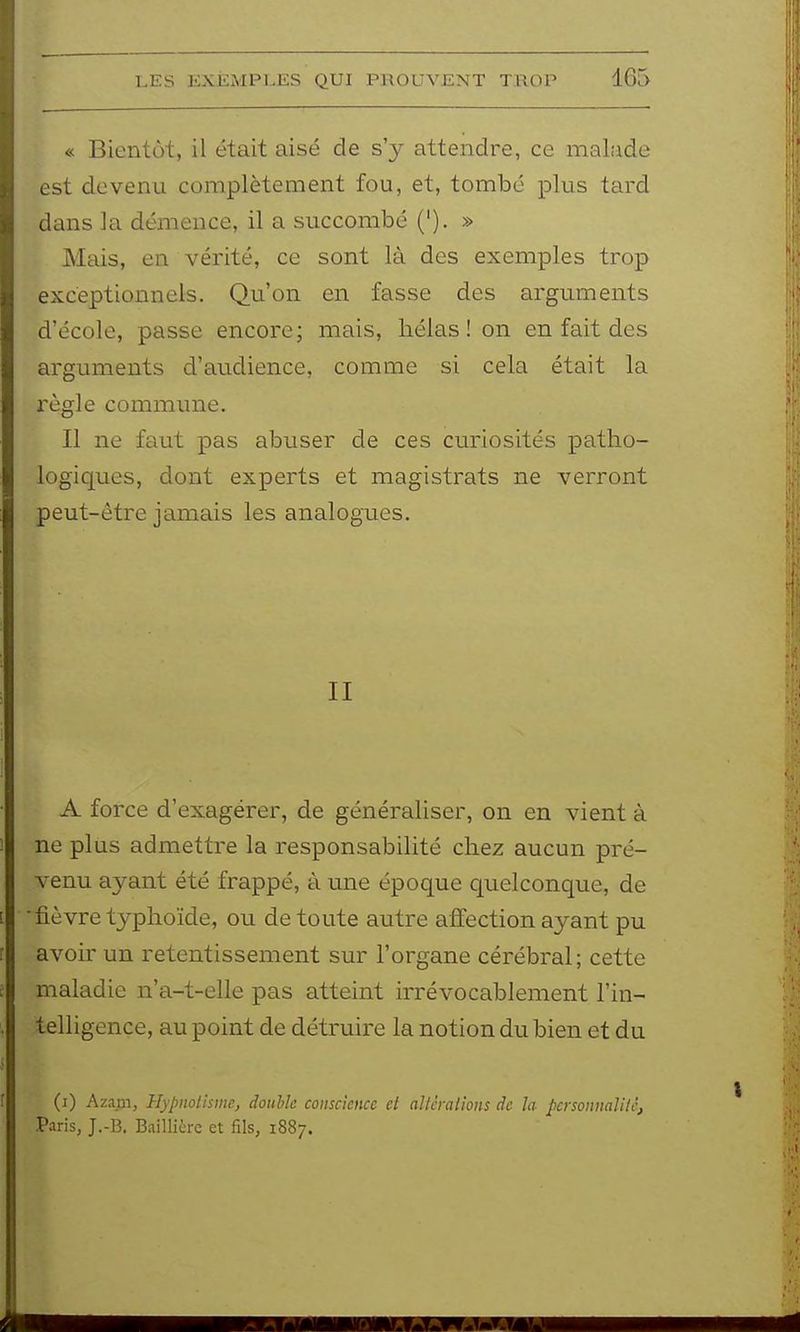 « Bientôt, il était aisé de s'y attendre, ce malade est devenu complètement fou, et, tombe plus tard dans la démence, il a succombé ('). » Mais, en vérité, ce sont là des exemples trop exceptionnels. Qu'on en fasse des arguments d'école, passe encore; mais, hélas! on en fait des arguments d'audience, comme si cela était la règle commune. Il ne faut pas abuser de ces curiosités patho- logiques, dont experts et magistrats ne verront peut-être jamais les analogues. II A force d'exagérer, de généraliser, on en vient à ne plus admettre la responsabilité chez aucun pré- venu ayant été frappé, à une époque quelconque, de ■fièvre typhoïde, ou de toute autre affection ayant pu avoir un retentissement sur l'organe cérébral; cette maladie n'a-t-elle pas atteint irrévocablement l'in- telligence, au point de détruire la notion du bien et du (i) Aza.m, Hypnotisme, double conscience et altérations de h personnalité, Paris, J.-B, Baillicre et fils, 1887.