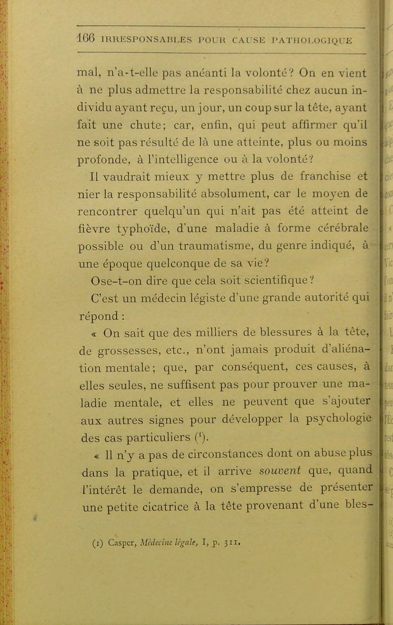 mal, n'a-t-elle pas anéanti la volonté? On en vient à ne plus admettre la responsabilité chez aucun in- dividu ayant reçu, un jour, un coup sur la tête, ayant ■fait une chute; car, enfin, qui peut affirmer qu'il ne soit pas résulté de là une atteinte, plus ou moins profonde, à l'intelligence ou à la volonté? Il vaudrait mieux y mettre plus de franchise et nier la responsabilité absolument, car le mo3^en de rencontrer quelqu'un qui n'ait pas été atteint de fièvre typhoïde, d'une maladie à forme cérébrale possible ou d'un traumatisme, du genre indiqué, à une époque quelconque de sa vie? Ose-t-on dire que cela soit scientifique? C'est un médecin légiste d'une grande autorité qui répond : « On sait que des milliers de blessures à la tète, de grossesses, etc., n'ont jamais produit d'aliéna- tion mentale ; que, par conséquent, ces causes, à elles seules, ne suffisent pas pour prouver une ma- ladie mentale, et elles ne peuvent que s'ajouter aux autres signes pour développer la psychologie des cas particuliers ('). « 11 n'y a pas de circonstances dont on abuse plus dans la pratique, et il arrive souvent que, quand l'intérêt le demande, on s'empresse de présenter une petite cicatrice à la tête provenant d'une bles- (i) Caspcr, Médecine légale, I, p. 311.